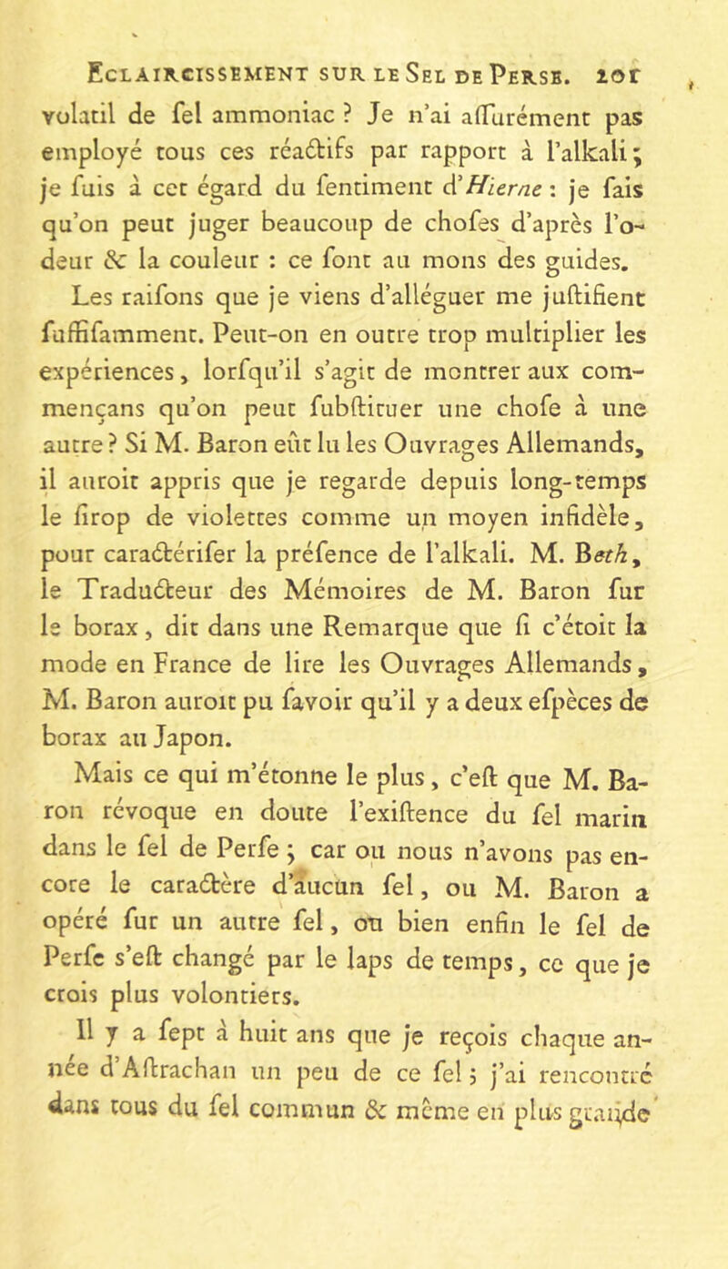 volatil de fel ammoniac ? Je n’ai alTurément pas employé tous ces réaébifs par rapport à l’alkali; je fuis à cet égard du fentiment Hierne : je fais qu’on peut juger beaucoup de chofes d’après l’o- deur &: la couleur : ce font au mons des guides. Les raifons que je viens d’alléguer me juftifient fuffifamment. Peut-on en outre trop multiplier les expériences, lorfqu’il s’agir de montrer aux com- mençans qu’on peut fubfticuer une chofe à une autre ? Si M. Baron eût lu les Ouvrages Allemands, il auroit appris que je regarde depuis long-temps le lîrop de violettes comme un moyen infidèle, pour caraétérifer la préfence de l’alkali. M. ^eth, le Traduéteur des Mémoires de M. Baron fur le borax, dit dans une Remarque que li c’étoit la mode en France de lire les Ouvrages Allemands , M. Baron auroit pu favoir qu’il y a deux efpèces de borax au Japon. Mais ce qui m’étonne le plus, c’eft que M. Ba- ron révoque en doute l’exiftence du fel marin dans le fel de Perfe j car ou nous n’avons pas en- core le caradère d’aucun fel, ou M. Baron a opéré fur un autre fel, ou bien enfin le fel de Perfe s’eft changé par le laps de temps, ce que je crois plus volontiers. 11 y a fepr à huit ans que je reçois chaque an- née d Aftrachan un peu de ce fel j j’ai rencontré dans tous du fel commun & meme en plus gtiiiide