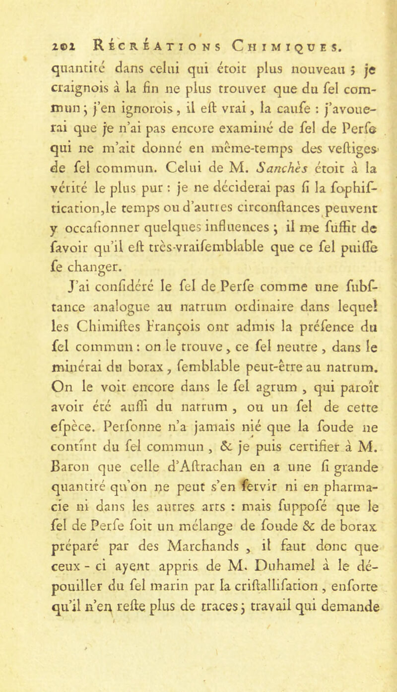 quantité dans celui qui étoit plus nouveau ; je craignois à la fin ne plus trouvée que du fel com- mun j j’en ignorois, il efl: vrai, la caufe : j’avoue- rai que je n’ai pas encore examiné de fel de Perfe qui ne m’ait donné en même-temps des veftigeS’ de fel commun. Celui de M. Sanches étoit à la vérité le plus pur : je ne déciderai pas fi la fophif- tication,le temps ou d’autres circonftances peuvent y occafionner quelques influences \ il me fuffit de favoir qu’il efl très-vraifemblable que ce fel puifle fe changer. J’ai confidéré le fel de Perfe comme une fubf- tance analogue au natrum ordinaire dans lequel les Chimiftes Prançois ont admis la préfence du fel commun : on le trouve, ce fel neutre , dans le minerai du borax , femblable peut-être au natrum. On le voit encore dans le fel agrum , qui paroît avoir été aufîi du natrum , ou un fel de cette efpèce. Perfonne n’a jamais nié que la foude ne contînt du fel commun , & je puis certifier à M. Baron que celle d’Aftrachan en a une fi grande quantité qu’on ne peut s’en fervir ni en pharma- cie ni dans les autres arts : mais fuppofé que le fel de Perfe foit un mélange de foude & de borax, préparé par des Marchands , il faut donc que ceux - ci ayent appris de M. Duhamel à le dé- pouiller du fel marin par la criftallifation , enforte qu’il n’en refte plus de traces 3 travail qui demande