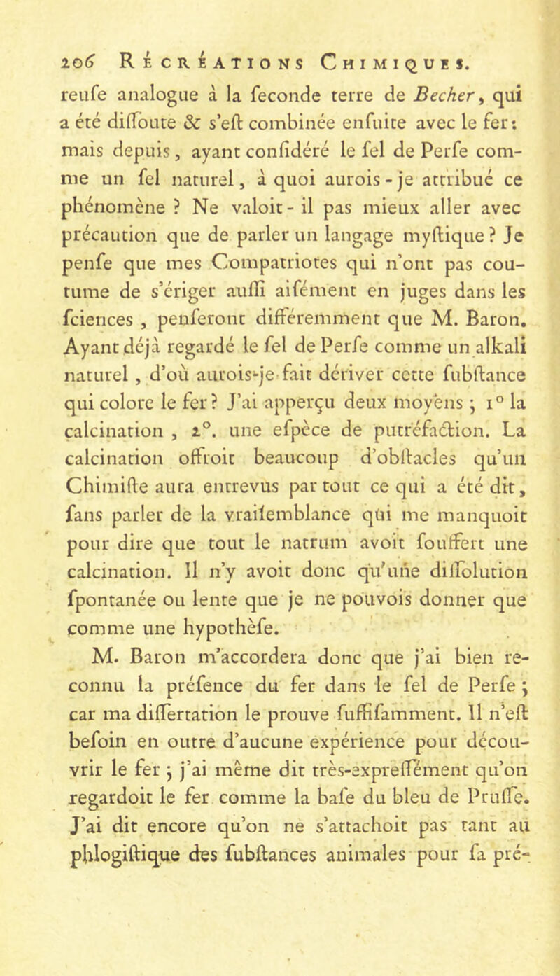 reufe analogue à la fécondé terre de Becker ^ qui a été dilToute & s’eft combinée enfuite avec le fer: mais depuis, ayant confidéré le fel de Perfe com- me un fel naturel, à quoi aurois - je attribué ce phénomène ? Ne valoir - il pas mieux aller avec précaution que de parler un langage myftique? Je penfe que mes Compatriotes qui n’ont pas cou- tume de s’ériger aulîî aifément en juges dans les fciences , penferont différemment que M. Baron. Ayant déjà regardé le fel de Perfe comme un alkali naturel , d’où auroisqe fait dériver cette fubftance qui colore le fer? J’ai apperçu deux moyens j i° la calcination , une efpèce de putréfaction. La calcination offroit beaucoup d’obltacles qu’un Chimifte aura entrevus par tout ce qui a été dit, fans parler de la vrailemblance qüi me manquoic pour dire que tout le natrum avoir foutfert une calcination. Il n’y avoir donc qu'une dilfolution fpontanée ou lente que je ne pouvois donner que comme une hypothèfe. M. Baron m’accordera donc que j’ai bien re- connu la préfence du fer dans le fel de Perfe ; car ma difîertation le prouve fuffifamment. Il n’eft befoin en outre d’aucune expérience pour décou- vrir le fer j j’ai même dit très-expreffément qu’on regardoit le fer comme la bale du bleu de PrulTe. J’ai dit encore qu’on ne s’attachoit pas tant au pblogiftique des fubftances animales pour fa pré-