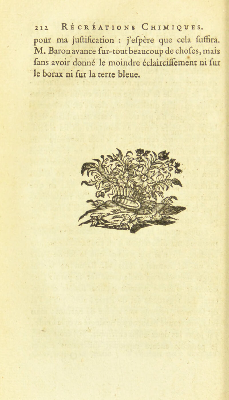 pour ma juftification : j’efpère que cela fuffira. M. Baronavance fur-tout beaucoup de chofes,mais fans avoir donné le moindre éclairciffement ni fur le borax ni fur la terre bleue. ;?