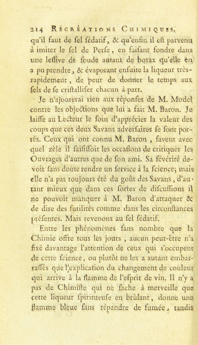 qu’il faut de fel fédatif, & qu’enfiii il eft parvenu à imiter le fcl de Perfe, en faifant fondre dans line leflîve de fonde autant de borax qu’elle eii a pu prendre J & évaporant enfuite la liqueur très- rapidement , de peur de donner le temps aux; fels de fe criftallifer chacun à part. Je n’ajouterai rien aux réponfes de M. Mode^ contre les objections que lui a fait M. Baron. Je lailTe au LeCteür le foin d’apprécier la valeur des coups que ces deux Savans adverfaires fe font por- tés. Ceux qui ont connu M. Baron , favent avec quel zèle il faifilToit les occafions de critiquer les. Ouvrages d’autres que de fon ami. Sa févérité de- voir fans doute rendre un fervice à la fciencej mais elle n’a pas toujours été du goût des Savans, d’au* içant mieux que dans ces fortes de difeuffions ü ne pouvoir manquer à M. Baron d’attaquer de dire des futilités comme dans les circonftances, préfentes. Mais revenons au fel fédatif. Entre les phénomènes fans nombre que la Chimie offre tous lès jours , aucun peut-être n’a f xé davantage l’attention de ceux qui s’occupent de cette fcience, ou plutôt ne les a autant embar- raffés que l’explication du changement de couleur qui arrive à la flamme de l’efprit de vin. Il n’y a pas de Chimifte qui ne fâche à merveille que çette liqueur fpiritueufe en brûlant, donne une flamme bleue fans répandre de fumée, tandis^