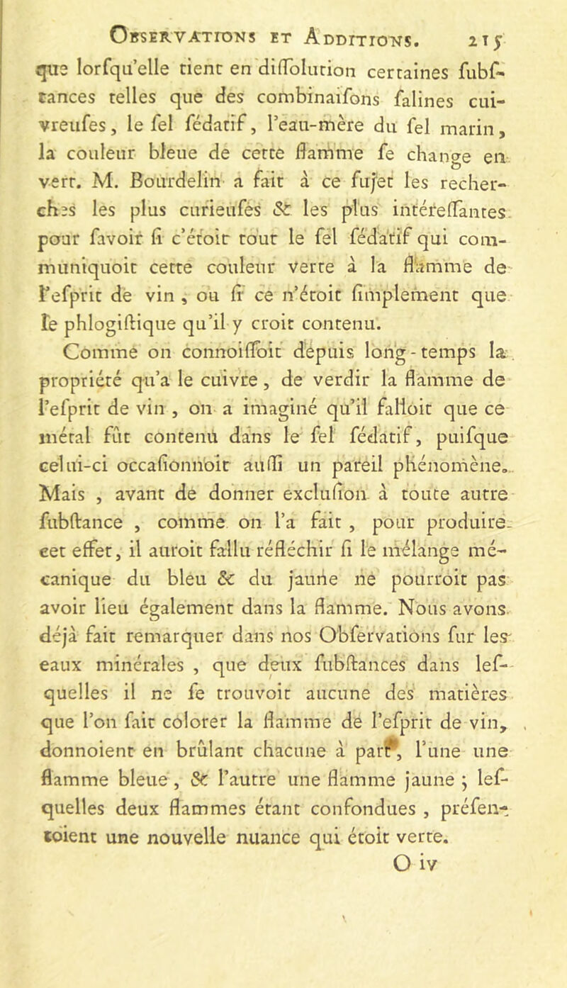 Observations et Additions. 11^ que lorfqu’elle tient en diiToIurion certaines fubf- tances telles que des combinaifons falines cui- vreufes, le fel fédatif, l’eau-mère du fel marin, la couleur bleue de cette flarnme fe change en vert. M. Bourdelin a fait à ce fu/et les recher- ches les plus cufieufès St les plus intérelTantes. pour favoir fi c’étoir tout le fel féda'tif qui com- muniquoit cette couleur verte à la fl'amme de Tefprit dé vin , ou fi* ce n étoit fimplement que Te phlogiftique qu’il y croit contenu. Comme on connoiflbit dépuis long-temps la. propriété qu’a le cuivre, de verdir la flamme de l’efprit de vin , on a imaginé qu’il falloir que ce métal fût contenu dans le fel fédatif, puifque celui-ci occafioniioir aufli un pareil phénomène,.. Mais , avant de donner exclufion. à toute autre fubftance , comme on l’a fait , pour produire- eet effet, il auroit fallu réfléchir fi le mélange mé- canique du bleu Sc du jaune ne pourroit pas avoir lieu également dans la flamme. Nous avons déjà fait remarquer dans nos Obfervations fur les' eaux minérales , que deux fubftances dans lef- quelles il ne fe trouvoit aucune des matières que l’on fait colorer la flamme dé l’efprit de vin, donnoient en brûlant chacune à par?*, l’une une flamme bleue, Sc l’autre une flamme jaune ; lef- quelles deux flammes étant confondues , préfen- tdient une nouvelle nuance qui étoit verte. O iv