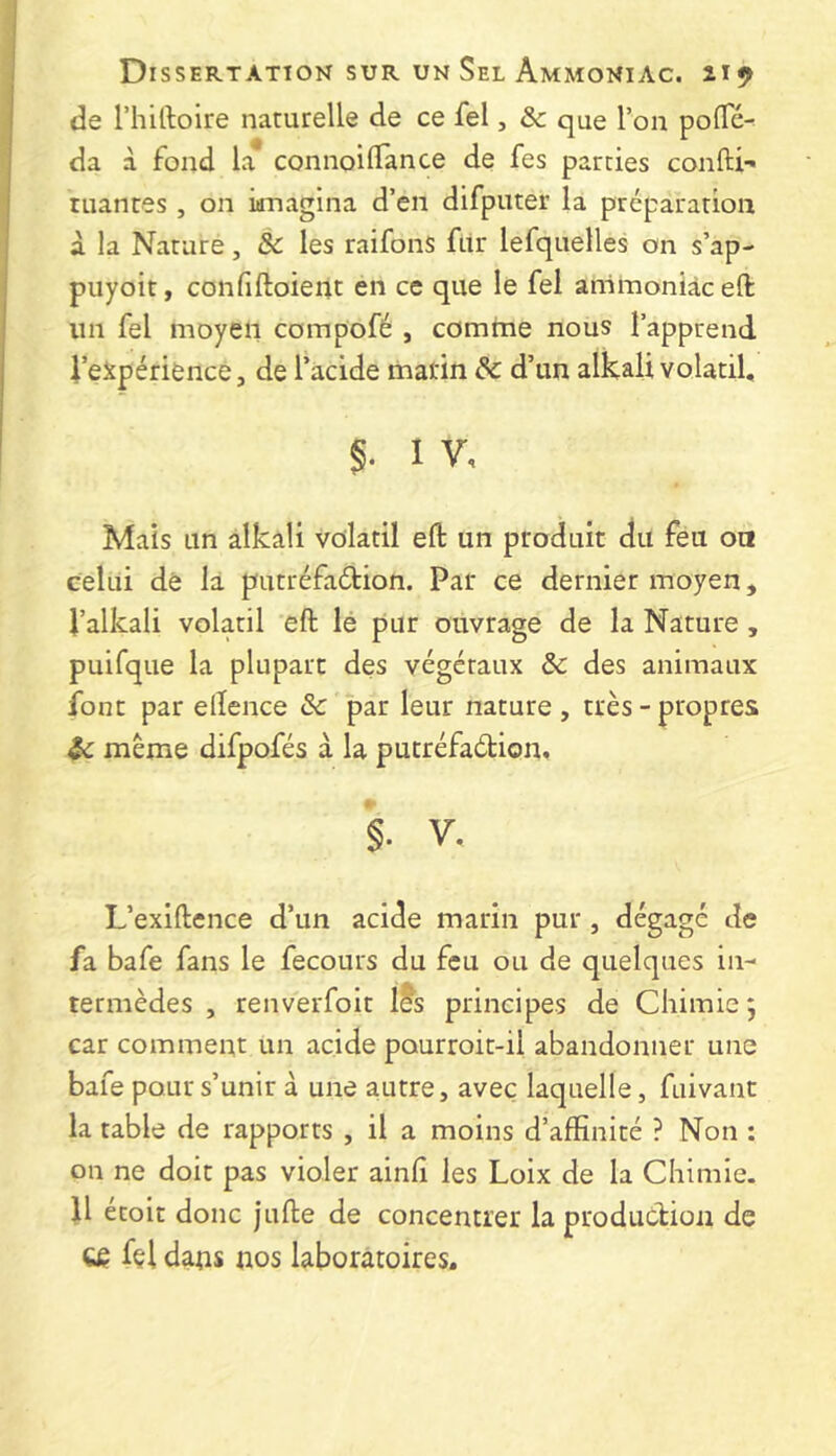 de riiiftoire naturelle de ce fel, & que l’on polTé^ da à fond la connoilTance de fes parties confti-» ruantes , on imagina d’en difputer la préparation a la Nature, & les raifons fur lefquelles on s’ap- puyoit, confiftoient en ce que le fel ammoniac eft un fel moyen compofé , comme nous l’apprend J’eJtpérience, de l’acide marin de d’un alkali volatil, §. I V, Mais un alkali volatil eft un produit du feu on celui de la putréfadion. Par ce dernier moyen, l’alkali volatil eft lé pur ouvrage de la Nature, puifque la plupart des végétaux de des animaux font par elîence de par leur nature , très - propres $e meme difpofés à la putréfadion. §. V. L’exiftence d’un acide marin pur , dégagé de fa bafe fans le fecours du feu ou de quelques in- termèdes , renverfoit l^s principes de Chimie; car comment un acide pourroit-il abandonner une bafe pour s’unir à une autre, avec laquelle, fuivant la table de rapports , il a moins d’affinité ? Non : on ne doit pas violer ainlî les Loix de la Chimie. U étoit donc jufte de concentrer la produdioii de ^ fçl dans nos laboratoires.