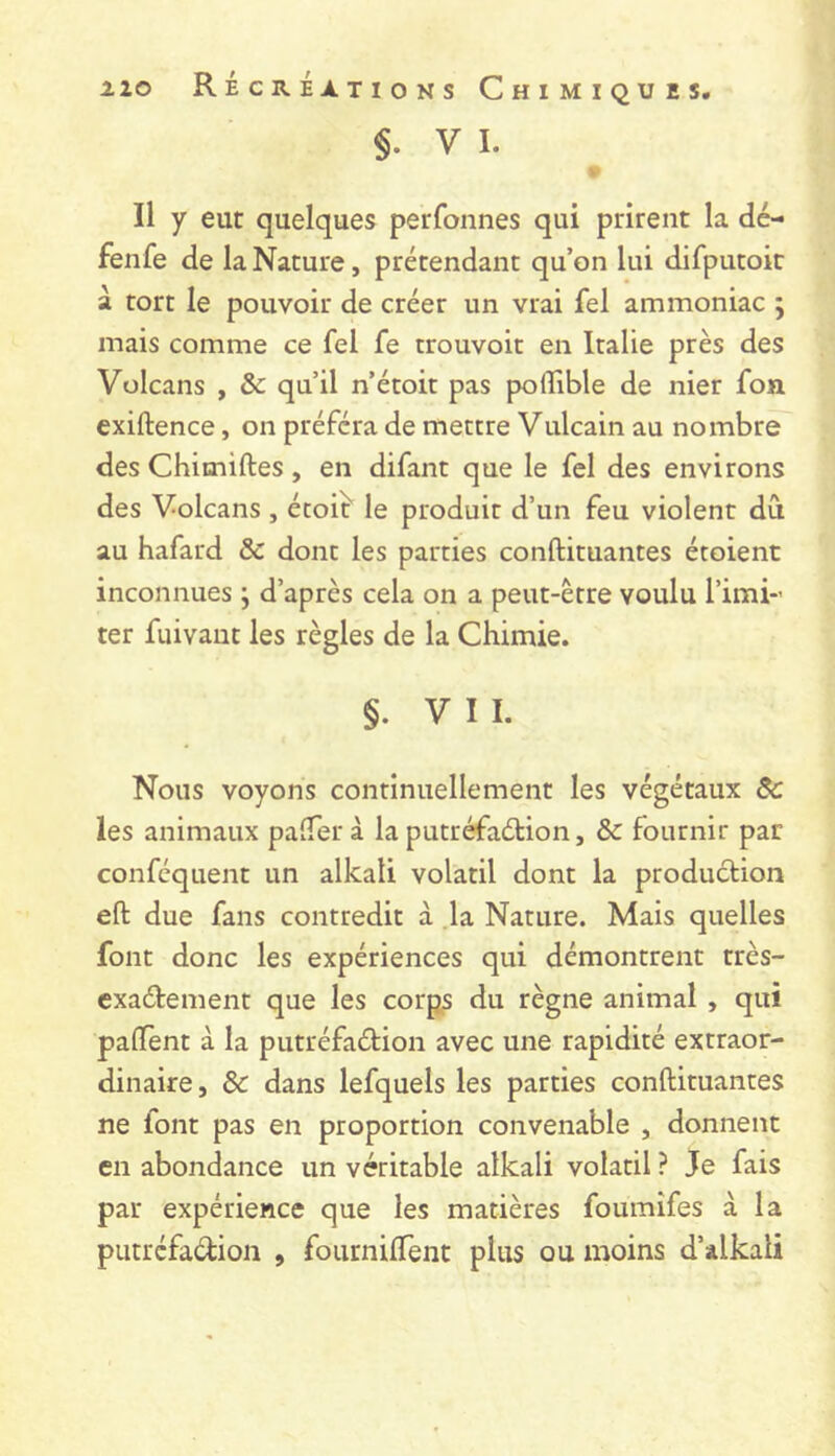 §. V I. Il y eut quelques perfonnes qui prirent la dé- fenfe de la Nature, prétendant qu’on lui difputoit à tort le pouvoir de créer un vrai fel ammoniac ; mais comme ce fel fe trouvoic en Italie près des Volcans , & qu’il n’étoit pas poflible de nier fon exiftence, on préféra de mettre Vulcain au nombre des Chimiftes , en difant que le fel des environs des Volcans, étoit' le produit d’un feu violent dû au hafard & dont les parties conftituantes étoient inconnues j d’après cela on a peut-être voulu l’imi-’ ter fuivant les règles de la Chimie. §. VII. Nous voyons continuellement les végétaux ôc les animaux paîTerà la putréfaction, ôc fournir par conféquent un alkali volatil dont la production eft due fans contredit à ,1a Nature. Mais quelles font donc les expériences qui démontrent très- exaétement que les corp^ du règne animal , qui palTent à la putréfaétion avec une rapidité extraor- dinaire, ôc dans lefquels les parties conftituantes ne font pas en proportion convenable , donnent en abondance un véritable alkali volatil ? Je fais par expérience que les matières foumîfes à la putréfaction , fournifTent plus ou moins d’alkali