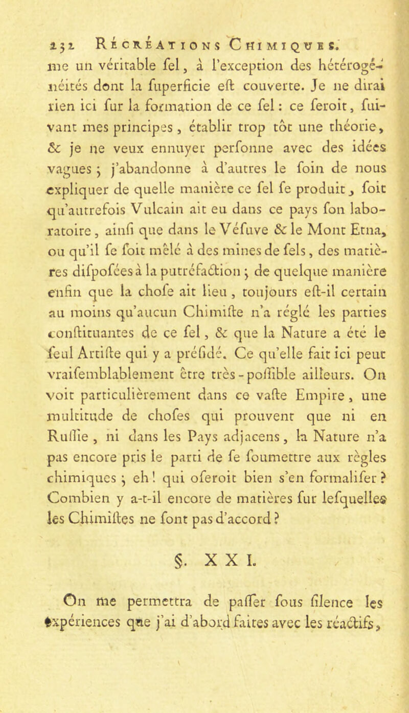 me un véritable fel, à l’exception des hétérogé- néités dont la fuperficie eft couverte. Je ne dirai rien ici fur la formation de ce fel : ce feroit, fui- vant mes principes , établir trop tôt une théorie, & je ne veux ennuyer perfonne avec des idées vagues j j’abandonne à d’autres le foin de nous expliquer de quelle manière ce fel fe produit ^ foie qu’autrefois Vulcain ait eu dans ce pays fon labo- ratoire , ainfi que dans le Véfuve & le Mont Etna, ou qu’il fe foit mêlé à des mines de fels, des matiè- res difpoféesà la putréfaétion j de quelque manière enfin que la chofe ait lieu , toujours eft-il certain au moins qu’aucun Chimifte n’a réglé les parties conftituantes de ce fel, & que la Nature a été le feul Artifte qui y a préfidé. Ce qu’elle fait ici peut vraifemblablement être très - polfible ailleurs. On voit particulièrement dans ce vafte Empire, une multitude de chofes qui prouvent que ni en Rullle , ni dans les Pays adjacens, la Nature n’a pas encore pris le parti de fe foumettre aux règles chimiques j eh î qui oferoit bien s’en formalifer ? Combien y a-t-il encore de matières fur lefquelle® les Chimîiles ne font pas d’accord ? §. XXL On me perm.cttra de palier fous filence les Expériences qne j’ai d’abord faites avec les réadifs.