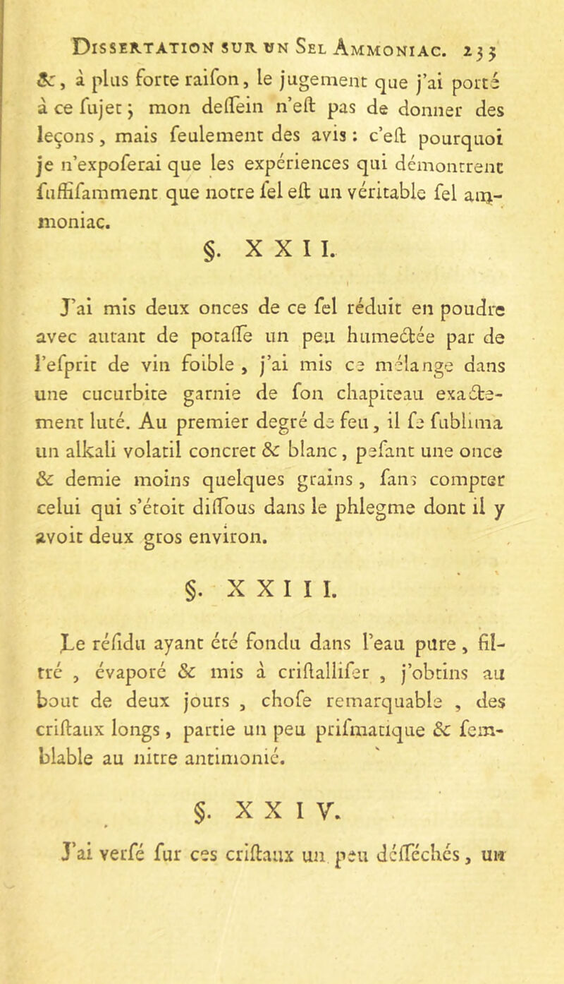 3c, à plus forte raifon, le jugement que j’ai porté à ce fujet j mon delTein n’eft pas de donner des leçons, mais feulement des avis : c’ell pourquoi je n’expoferai que les expériences qui démontrent fiiffifamment que notre fel eft un véritable fel am- moniac. §. X X I I. » J’ai mis deux onces de ce fel réduit en poudre avec autant de potalîe un peu humeélée par de l’efprit de vin foible , j’ai mis ce mélang^e dans une cucurbite garnie de fon chapiteau exacte- ment luté. Au premier degré de feu, il fe fublima un alkali volatil concret Sc blanc, pefant une once & demie moins quelques grains , fans compter celui qui s’étoit dilTous dans le phlegme dont il y avoit deux gros environ. §. X X I I I. Le réfidu ayant été fondu dans l’eau pure, fil- tré , évaporé & mis à crifiallifer , j’obtins au bout de deux jours , chofe remarquable , des criftaux longs, partie un peu prifmacique & fem- blable au nitre antimonié. §. XXIV. J’ai verfé fur ces criftaiix un peu dclTéchés, un