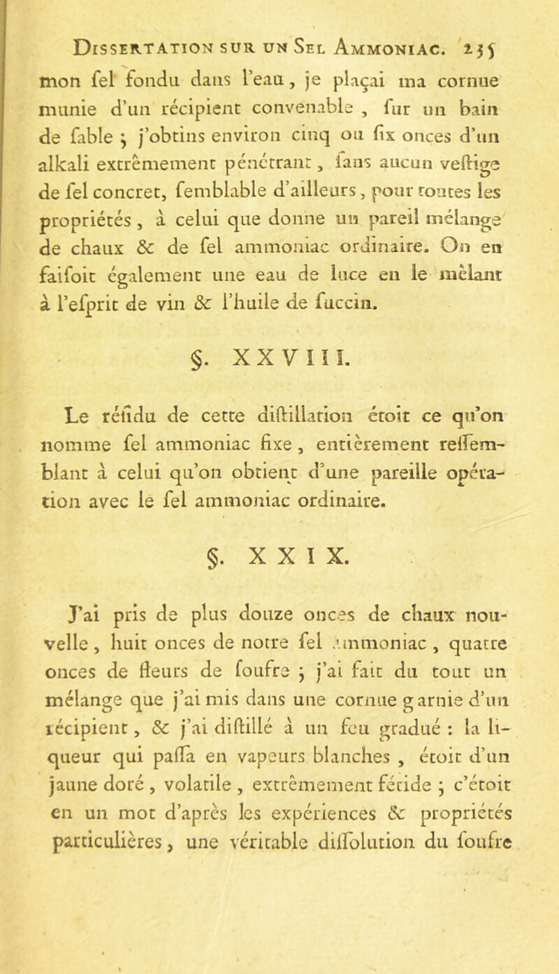 mon fel fondu dans l’eau, je plaçai ma cornue munie d’un récipient convenable , lut un bain de fable y j’obtins environ cinq ou fix onces d’un alkali extrêmement pénctraiir, ians aucun veftige de fel concret, femblable d’ailleurs, pour toutes les propriétés, à celui que donne un pareil mélange de chaux & de fel ammoniac ordinaire. On en faifoit également une eau de luce en le mêlam à l’efprit de vin 5c l’huile de fucciii. §. XXVÎÎI. Le rélîdu de cette diflillarion étoit ce qifon nomme fel ammoniac fixe, entièrement relfem- blant à celui qu’on obtient d’une pareille opéra- cion avec le fel ammoniac ordinaire. §. XXIX. J’ai pris de plus douze onces de chaux nou- velle , huit onces de notre fel .unmoniac , quatre onces de fieurs de foufre ; j’ai fait du tout un mélange que j’ai mis dans une cornue garnie d’im récipient, & j’ai diftillé à un feu gradué ; la li- queur qui paiïà en vapeurs blanches , étoit d’un jaune doré , volatile , extrêmement fétide ; c’étoit en un mot d’après les expériences 5c propriétés particulières, une véritable dilfolution du foufre