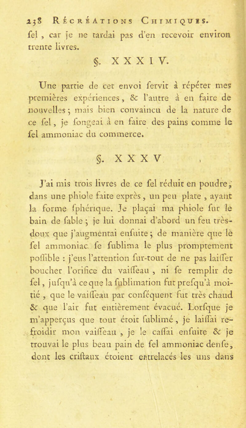 fel , car je ne tardai pas d’en recevoir environ trente livres. §. XXXIV. Une partie de cet envoi fervic à repérer mes premières expériences, 8c l’autre à en faire de nouvelles j mais bien convaincu de la nature de ce fel, je fongeai à en faire des pains comme le fel ammoniac du commerce. §. X X X V J’ai mis trois livres de ce fel réduit en poudre, dans une pliiole faite exprès , un peu plate , ayant la forme fphérique. Je plaçai ma phiole fur le bain de fable j je lui donnai d’abord un feu très- doux que j’augmentai enfuite 3 de manière que lè fel ammoniac, fe fublima le plus promptement poffible : j’eus l’attention fur-tout de ne pas lai (Ter boucher l’orifice du vailTeaii , ni fe remplir de fel, Jufqu’à cequelafublimation futprefqu’à moi- tié , que le vailfeaii par conféquent fut très chaud 8c que l’air fut entièrement évacué. Lorfque je m’apperçLis que tout étoit fublimé, je lailTai re- froidir mon vailTeau , je le cafiai enfuite 8c je trouvai le plus beau pain de fel ammoniac denfe, dont les criftaux étoient entrelacés les uns dans