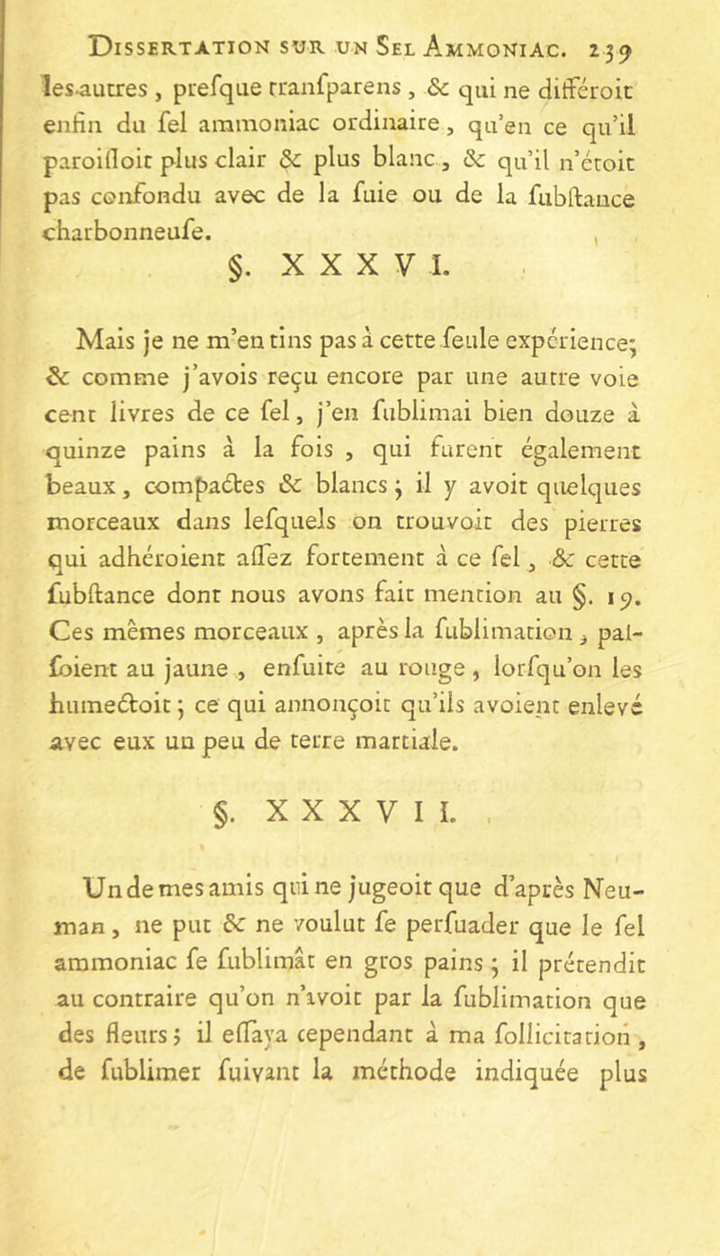 les^aucres , prefque rranfparens , 6c qui ne ditFéroic enfin du fel ammoniac ordinaire, qu’en ce qu’il paroifloit plus clair 6c plus blanc , & qu’il n’étoic pas confondu avec de la fuie ou de la fubftauce charbonneufe. , §. X X X V I. Mais je ne m’en tins pas à cette feule expérience; 6c comme j’avois reçu encore par une autre voie cent livres de ce fel, j’en fublimai bien douze à quinze pains à la fois , qui furent également beaux, compaébes 6c blancs ; il y avoit quelques morceaux dans lefquels on trouvoit des pierres qui adhéroient alfez fortement à ce fel, & cette fubftance dont nous avons fait mention au §. Ces mêmes morceaux , après la fublimation ^ pal- foient au jaune , enfuite au rouge , lorfqu’on les humeéloit ; ce qui annonçoit qu’ils avoient enlevé avec eux un peu de terre martiale. §. X X X V I L . Undemesamis qnine jugeoit que d’après Neu- man , ne put 6c ne voulut fe perfuader que le fel ammoniac fe fublimât en gros pains ; il prétendit au contraire qu’on n’ivoit par la fublimation que des fleurs j il eflaya cependant à ma follicitation , de fublimer fuivant la méthode indiquée plus