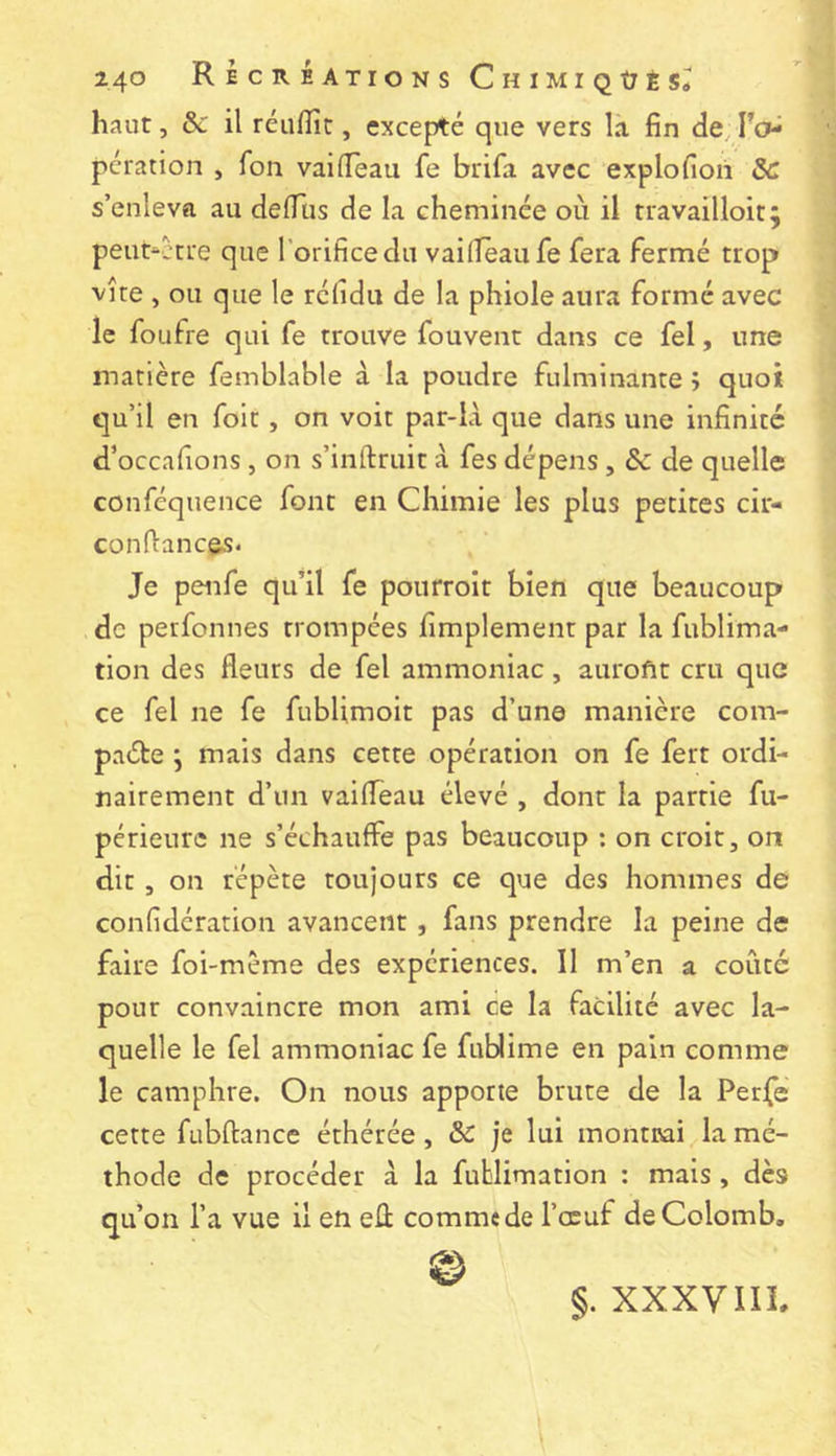 haut, & il réufïîc, excepté que vers la fin de, l’o^ pcration , fon vaifleau fe brifa avec explofioii ôc s’enleva au defius de la cheminée où il travailloit; peut‘ccre que l’orifice du vailîeaufe fera fermé trop vite , ou que le réfidu de la phiole aura formé avec le foufre qui fe trouve fouvent dans ce fel, une matière femblable à la poudre fulminante î quoi qu’il en foit, on voit par-là que dans une infinité d’occafions , on s’inftruit à fes dépens, de quelle conféquence font en Chimie les plus petites cir- conflancôs. Je penfe qu’il fe poiirroit bien que beaucoup de perfonnes trompées fimplement par la fublima- tion des fleurs de fel ammoniac, aurofic cru que ce fel ne fe fublimoit pas d’une manière com- pacte *, mais dans cette opération on fe fert ordi- nairement d’un vailTèau élevé , dont la partie fu- périeurc ne s’échauffe pas beaucoup : on croit, on dit, on répète toujours ce que des hommes de confîdération avancent , fans prendre la peine de faire foi-meme des expériences. Il m’en a coûté pour convaincre mon ami ce la facilité avec la- quelle le fel ammoniac fe fublime en pain comme le camphre. On nous apporte brute de la Perfe cette fubftance éthérée, je lui montuai la mé- thode de procéder à la fufclimatlon : mais , dès qu’on l’a vue il en eû comme de l’œuf de Colomb, §. XXXVIIL