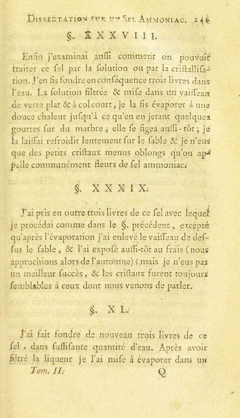 DlSSEn.TATIOV.9UP. Uy SeL AmMONIAC. 244 §, X X X V I 1 I. En Si! j’examinai aiifli comment on pouVdic Waiter ce fel par la ioliition on par la criftallifa” tion. J’en fis fondreencdnféquence trois livres dans i’eau. La foliition filtrée 8c mife dans nn vailLeact de verre plat &:à colcourt, je la fis évaporer à nue douce chaleur jufc{u’à ce qu’en en jetant quelques g;outtes fur du marbre elle fe figea aulli-rôr j je la laitfai refroidir lentement fur le fable je n’eus que des petits criftaux menus oblongs qu’on ap-^^ pelle communément fleurs de fel ammoniac; §. XXXI X; ’ ; # Jai pris en outre trois livres de ce fel avec îeqiief je procédai comme dans le §. précédent, excepté qu’après l’évaporation j’ai enlevé le vaifleau de def- fus le fable, ôc l’ai expofé aulLi-tot au frais (nous approchions alors de l’aurdmne) ; maïs je n’eus pas un meilleur fuccès, & les criflaux furent toujours femblables à ceux dont nous venons de parler. §. X L; J’aii fait fondre de nouveau trois livres de ce fel , dans fuftifante quantité d’eau. Après avoir ^Itre la liqueur je l’ai mife à évaporer dans un Tam. Hi Q