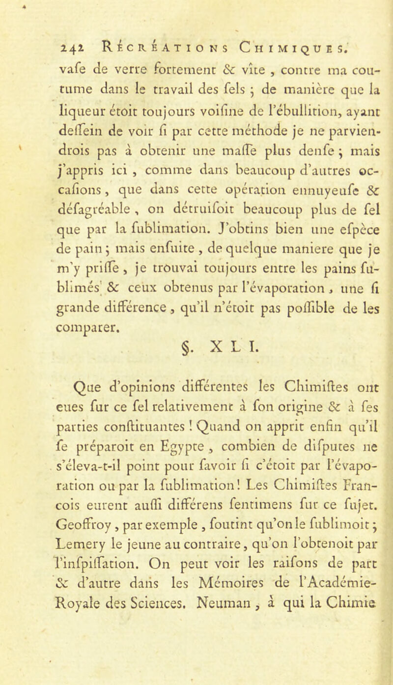 vafe de verre fortemenc & vite , contre ma cou- tume dans le travail des fels j de manière que la liqueur étoit toujours voifine de rébtillition, ayant delTein de voir fi par cette méthode je ne parvien- drois pas à obtenir une mafie plus denfe ; mais j’appris ici , comme dans beaucoup d’autres oc- cafions, que dans cette opération ennuyeufe & défagréable , on détruifoit beaucoup plus de fel que par la fublimation. J’obtins bien une efpèce de pain j mais enfuite , de quelque maniéré que je m’y prifle, je trouvai toujours entre les pains fu- blimés’ ôc ceux obtenus par l’évaporation j une fi grande différence, qu’il n’étoit pas polTible de les comparer. §. X L I. Que d’opinions différentes les Cliimiftes ont eues fur ce fel relativement à fon origine & à fes parties conftituantes ! Quand on apprit enfin qu’il fe préparoit en Egypte , combien de difputes ne s’éleva-t-il point pour favoir fi c’étoit par l’évapo- ration ou par la fublimation! Les Chimifies Fran- cois eurent auffi différens fentimens fur ce fujet. Geoffroy , par exemple , foutint qu’on le fublimoit ; Lemery le jeune au contraire, qu’on l’obtenoit par Tinfpiffation. On peut voir les raifons de parc & d’autre dans les Mémoires de l’Académie- Royale des Sciences. Neuman , à qui la Chimie