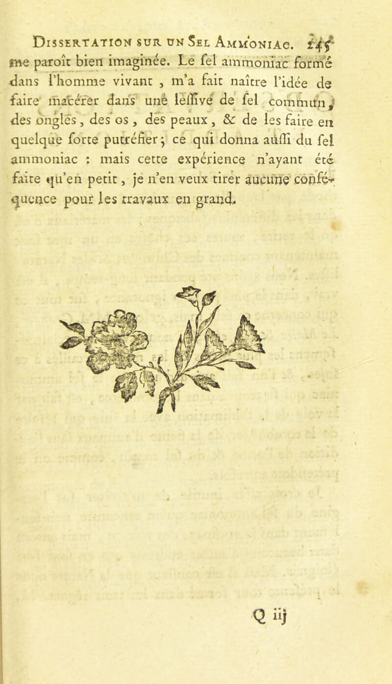 me paroît bien imaginée. Le fel ammoiiîac forme <lans l’homme vivant , m’a fait naître l’idée de faire' mafcéfer dans uné lélïîvé de fel commitnJ des ongles, des os , des peaux, & de les faire en quelque forte putréfier j ce qui donna aiifiî du fel ammoniac : mais cette expérience n’ayant été faite qu’en petit, je n’en veux tirer suéitne côpfér qucnce pour les travaux en grand. Qil)