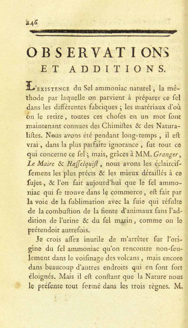 OB s ER VAT I ÔNS ET ADDITIONS. Î-*’existence du Sel ammoniac naturel, la mé- thode par laquelle on parvient à préparer ce fel dans les différentes fabriques j les matériaux d’ou 6n le retire, toutes ces chofes en un mot font maintenant connues des Chimiftes & des Natura- liftes. Nous avons été pendant long-temps , il eft vrai, dans la plus parfaite ignorance , fut tout ce qui concerne ce fel ; mais, grâces à MM, Granger^ Le Maire &c HaJfeicjuiJl, nous avons les éclaircif- femens les plus précis & les mieux détaillés à ce fujet, & l’on fait aujourd’hui que le fel ammo- niac qui fe trouve dans le commerce, eft fait par la voie de la fublimation avec la fuie qui réfulte de la combuftion de la fiente d’animaux fans l’ad- dition de l’urine &c du fel marin, comme on le prétendoit autrefois. Je crois aftez inutile de m’arrêter fur l’ori- I gine du fel ammoniac qu’on rencontre non-feu- lement dans le voifinage des volcans , mais encore dans beaucoup d’autres endroits qui en font fort éloignés. Mais il eft conftant que la Nature nous