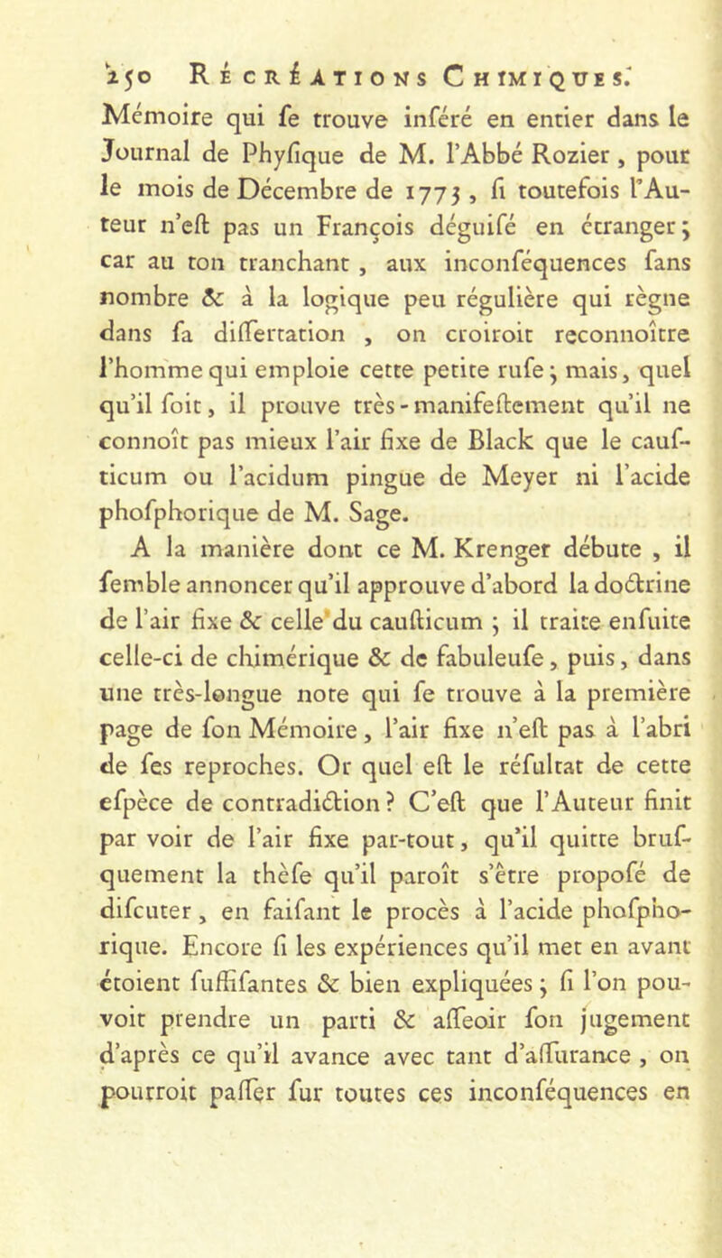 1^0 RÉcRiATiONs C H TMï QUE S.- Mémoire qui fe trouve inféré en entier dans le Journal de Phyfique de M. l’Abbé Rozier, pour le mois de Décembre de 1773 , lî toutefois TAu- teur n’eft pas un François déguifé en étranger ; car au ton tranchant , aux inconféquences fans nombre &: à la logique peu régulière qui règne dans fa dilTertation , on croiroit reconnoitre l’homme qui emploie cette petite rufe j mais, quel qu’il foie, il prouve très - manifeftement qu’il ne connoît pas mieux l’air fixe de Black que le cauf- ticum ou l’acidum pingue de Meyer ni l’acide phofphorique de M. Sage. A la manière dont ce M. Krenger débute , il femble annoncer qu’il approuve d’abord la doétrine de l’air fixe ôc celle'du caufticum ; il traite enfuite celle-ci de chimérique & de fabuleufe, puis, dans une très-longue note qui fe trouve à la première page de fon Mémoire, l’air fixe n’eft pas à l’abri de fes reproches. Or quel eft le réfultat de cette efpèce de contradiction ? C’eft que l’Auteur finit par voir de l’air fixe par-tout, qu’il quitte briif- quement la thèfe qu’il paroît s’être propofé de difeuter, en faifant le procès à l’acide phofpho- rique. Encore fi les expériences qu’il met en avant croient fuftifantes ôc bien expliquées ; fi l’on pou- voir prendre un parti & affeoir foti jugement d’après ce qu’il avance avec tant d’alTuranee , on pourroit paftçr fur toutes ces inconféquences en