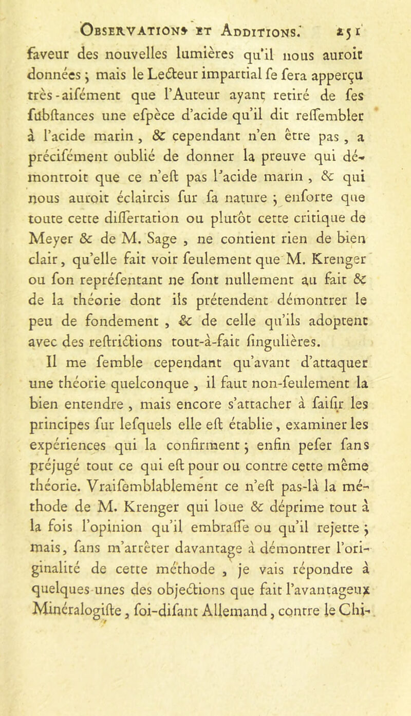 faveur des nouvelles lumières quil nous auroic données j mais le Leéteur impartial fe fera apperçu très-aifémenc que l’Auteur ayant; retiré de fes fubftances une efpèce d’acide qu’il dit relTembler à l’acide marin , & cependant n’en être pas , a précifément oublié de donner la preuve qui dé- montroit que ce n’eft pas Tacide marin , & qui nous auroit éclaircis fur fa nature j enforte que toute cette dilïertation ou plutôt cette critique de Meyer & de M. Sage , ne contient rien de bien clair, qu’elle fait voir feulement que M. Krenger ou fon repréfentant ne font nullement a,ti fait 8>ç de la théorie dont ils prétendent démontrer le peu de fondement , & de celle qu’ils adoptent avec des reftriéHons tout-à-faic fingulières. Il me femble cependant qu’avant d’attaquer une théorie quelconque , il faut non-feulement la bien entendre , mais encore s’attacher à faihr les principes fur lefquels elle eft établie, examiner les expériences qui la confirment j enfin pefer fans préjugé tout ce qui eft pour ou contre cette même théorie. Vraifemblablement ce n’eft pas-là la mé- thode de M. Krenger qui loue & déprime tout à la fois l’opinion qu’il embrafte ou qu’il rejette j mais, fans m’arrêter davantage à démontrer l’ori- ginalité de cette méthode , je vais répondre à quelques unes des objedions que fait l’avantageux Minéralogifte, foi-difant Allemand, contre le Chi-