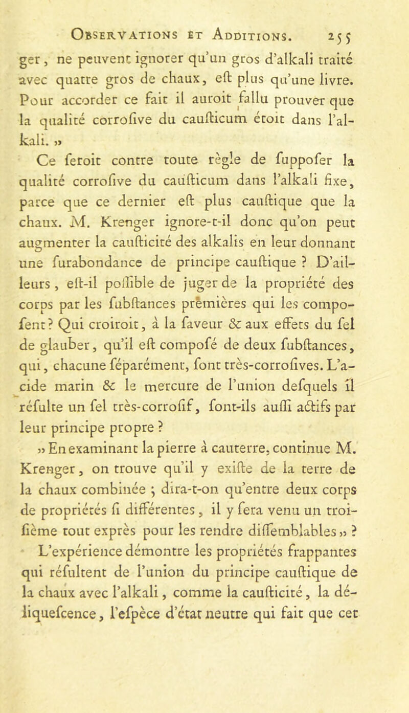 ger , ne peuvent ignorer qu’un gros d’alkali traité avec quatre gros de chaux, eft plus qu’une livre. Pour accorder ce fait il auroit fallu prouver que la qualité corrofive du caufticum étoit dans l’al- kali. Ce feroit contre toute règle de fuppofer la qualité corrofive du caufticum dans l’alkali fixe, parce que ce dernier eft plus cauftique que la chaux. M. Krenger ignore-t-il donc qu’on peut augmenter la caufticité des alkalis en leur donnant O une furabondance de principe cauftique ? D’ail- leurs , eft-il polîible de juger de la propriété des corps par les fubftances prèmières qui les compo- fent? Qui croiroit, à la faveur & aux effets du fel de glauber, qu’il eft compofé de deux fubftances, qui, chacune féparémenr, font très-corrofives. L’a- cide marin & le mercure de l’union defquels il réfulte un fel très-corrofif, font-ils auffi adtifspar leur principe propre ? 3> En examinant la pierre à cauterre. continue M. Krenger, on trouve qu’il y exifte de la terre de la chaux combinée ^ dira-t-on qu’entre deux corps de propriétés fi différentes, il y fera venu un troi- fième tout exprès pour les rendre diffemblables j? ? L’expérience démontre les propriétés frappantes qui réfultent de l’union du principe cauftique de la chaux avec l’alkali, comme la caufticité, la dé- liquefcence, l’efpèce d’état neutre qui fait que cet