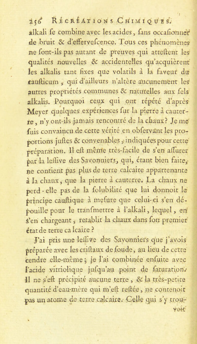 / RicRÉÀTIONS CtflM:iQUES*; alkali fe combine avec les acides, fans occafionnér de bruit Sc d’effervefcence. Toüs ces phénomcney ne font-ils pas autant de preuves qui attellent les qualités nouvelles de accidentelles qu’acquièrent les alkalis tant fixes que volatils à la faveur dir caufticum , qui d’ailleurs n’altère aucunement le? autres propriétés communes Sc naturelles aux fels alkalis. Pourquoi ceux qui ont répété d’après Meyer quelques expériences fur la pierre à cauter- re, n’y ont-ils jamais rencontré de la cbàux? Je me fuis convaincu de cette vérité en obfervant les pro- portions Julies de convenables, indiquées pour cette préparation. Il ell meme très-facile de s’en alfurer par la lellive des Savonniersj qui, étant bien faite,- jie contient pas plus de terre calcaire appairtenante à la chaux, que la pierre à cauterre. La chaux ne perd - elle pas de la folubilité que lui donnoit le principe cauilique à mefure que celui-ci s’en dé- pouille pour le tranfmettre à l’alkali, lequel, eh i’en chargeant, rétablit la chaux dans fon premier état de terre ca Icaire ? J’ai pris ime lelfive des Savonniefs que j’avois préparée avec les crillaux de fonde, au lieu de cette cendre elle-même j je l’ai combinée enfuite avec l’acide vitriolique jufqu’au point de faturation'./ Il ne sell précipité aucune terre , de la très-petite quantité d’eau-mère qui m’eft reliée, ne contenolt pas un atome de terre .cale aire,- .Celle q,ui s’y trou- Yok'