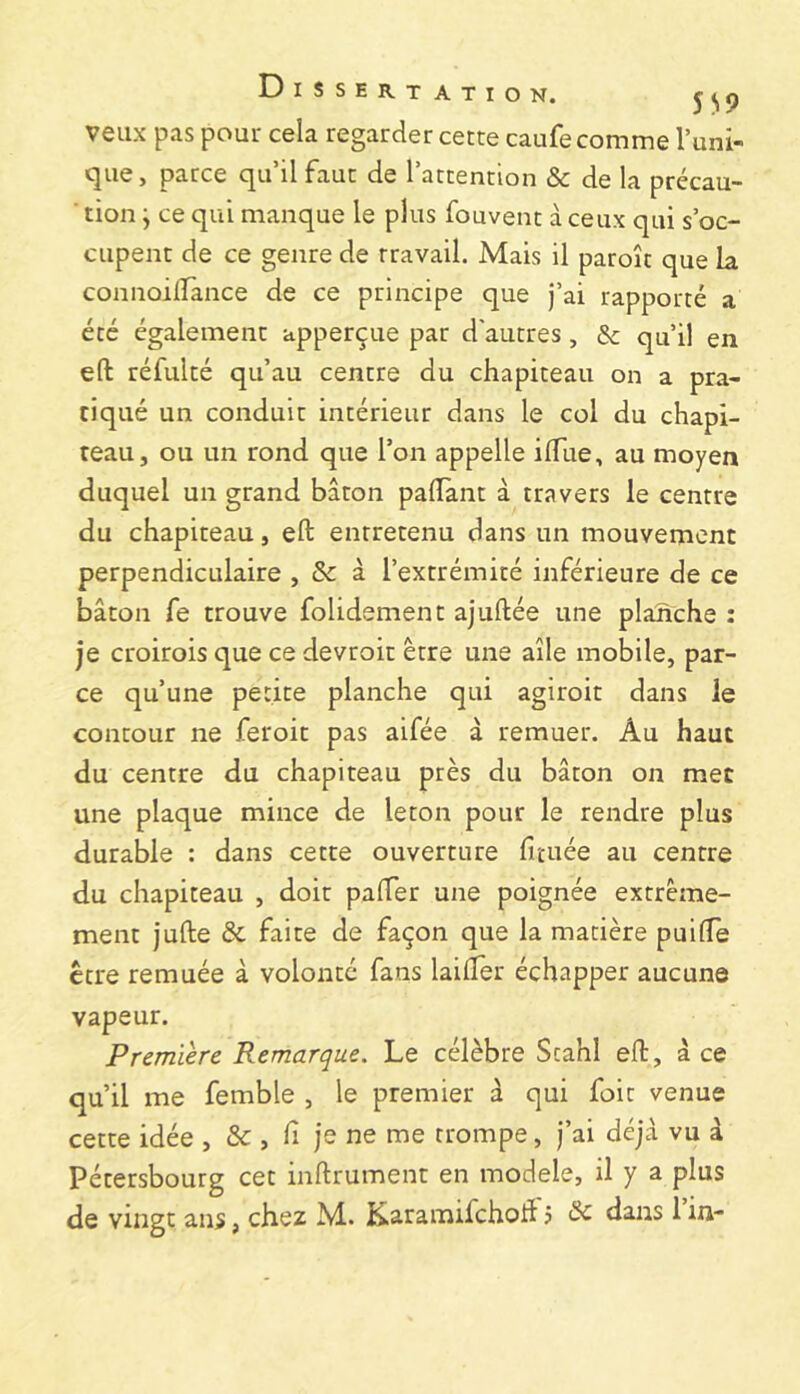 veux pas pour cela regarder cette caufe comme Tuni- que, parce qu’il faut de Tattention & de la précau- ■ tion j ce qui manque le plus fouvent à ceux qui s’oc- cupent de ce genre de travail. Mais il paroît que la connoilTànce de ce principe que j’ai rapporté a été également apperçue par d'autres, & qu’il en eft réfulté qu’au centre du chapiteau on a pra- tiqué un conduit intérieur dans le col du chapi- teau, ou un rond que Ton appelle ilTue, au moyen duquel un grand bâton palTant à travers le centre du chapiteau, eft entretenu dans un mouvement perpendiculaire , & à l’extrémité inférieure de ce bâton fe trouve folidement ajuftée une plaîïche : je croirois que ce devroit être une aile mobile, par- ce qu’une petite planche qui agiroit dans le contour ne feroit pas aifée à remuer. Au haut du centre du chapiteau près du bâton on met une plaque mince de leton pour le rendre plus durable : dans cette ouverture fituée au centre du chapiteau , doit palTer une poignée extrême- ment jufte & faite de façon que la matière puilTe être remuée à volonté fans laifter échapper aucune vapeur. Premiere Remarque. Le célèbre Scahl eft, â ce qu’il me femble , le premier â qui foie venue cette idée , , h je ne me trompe, J’ai déjà vu à Pétersbourg cet inftrument en modèle, il y a plus de vingt ans, chez M. KaramifchoJi 5 ^ dans 1 in-