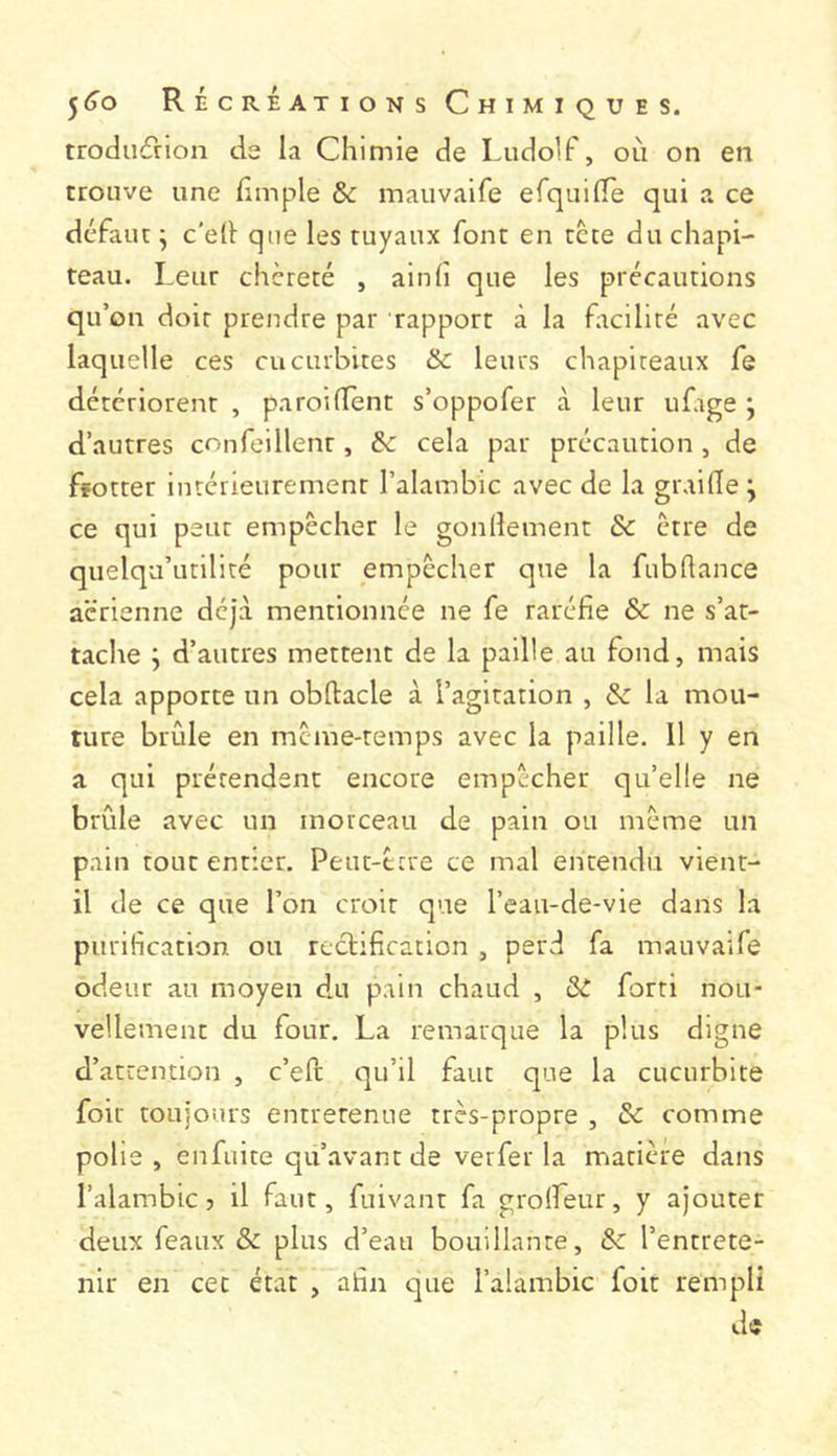 trodii(5rion de la Chimie de Ludolf, oii on en trouve une fimple & mauvalfe erquilfe qui a ce défaut j c’ell que les tuyaux font en tcte du chapi- teau. Leur chèreté , ainlî que les précautions qu’on doit prendre par rapport à la ftciliré avec laquelle ces cucurbites &c leurs chapiteaux fe détériorent , paroilTènt s’oppofer à leur ufige j d’autres confeillent, & cela par précaution, de ffotter intérieurement l’alambic avec de la graille j ce qui peut empêcher le gonllement & être de quelqu’utilité pour empêcher que la fubllance aerienne déjà mentionnée ne fe raréfie & ne s’at- tache j d’autres mettent de la paille au fond, mais cela apporte un obftacle à l’agitation , & la mou- ture brCde en même-temps avec la paille. Il y en a qui prétendent encore empêcher qu’elle ne brûle avec un morceau de pain ou même un pain tout entier. Peut-trre ce mal entendu vient- il de ce que l’on croit que l’eau-de-vie dans la purification ou rectification , perd fa mauvaife odeur au moyen du pain chaud , & forti nou- vellement du four. La remarque la plus digne d’attention , c’efe qu’il faut que la cucurbite foir toujours entretenue très-propre , & comme polie , enfuite qu’avant de verfer la matière dans l’alambic 5 il faut, fuivant fa grolfeur, y ajouter deux féaux & plus d’eau bouillante, &: l’entrete- nir en cet état , afin que l’alambic foit rempli de