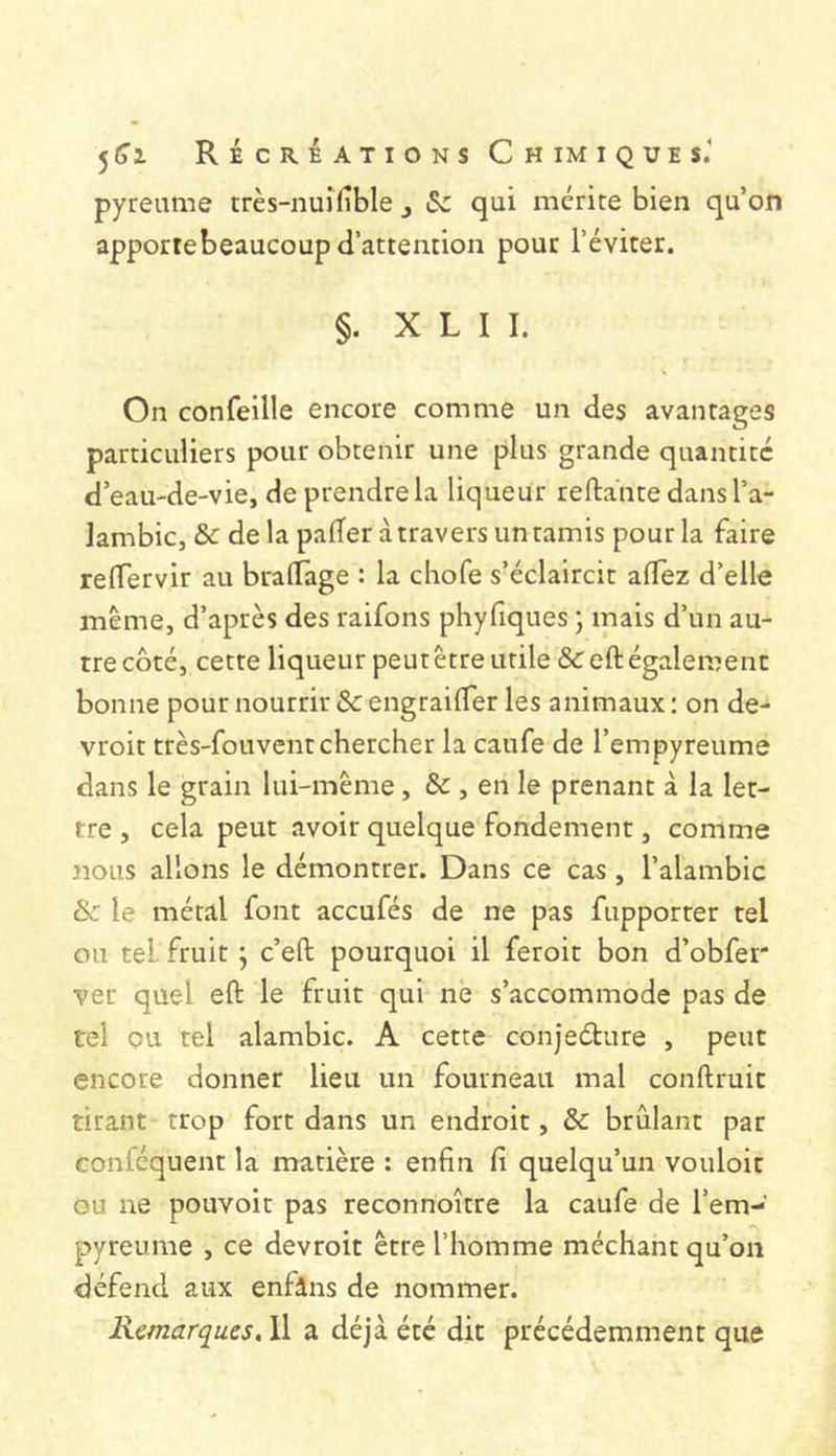 pyreume très-nuî(îble , Sc qui mérite bien qu’on apportebeaucoup d’attention pour l’éviter. §. X L I I. On confeille encore comme un des avantages particuliers pour obtenir une plus grande quantité d’eau-de-vie, de prendre la liqueur reftante dans l’a- lambic, &c de la pader a travers un tamis pour la faire reflervir au bralTage : la cliofe s’éclaircit aflez d’elle même, d’après des raifons phyfiques ; mais d’un au- tre côté, cette liqueur peutêtreiitile&eft également bonne pour nourrir de engrailTer les animaux : on de- vroit très-fouvent chercher la caufe de l’empyreume dans le grain lui-même, & , en le prenant à la let- tre , cela peut avoir quelque fondement, comme nous allons le démontrer. Dans ce cas , l’alambic & le métal font aceufés de ne pas fupporter tel ou tel fruit ; c’efl; pourquoi il feroit bon d’obfer ver quel eft le fruit qui ne s’accommode pas de tel ou tel alambic. A cette conjeéture , peut encore donner lieu un fourneau mal conftruit tirant trop fort dans un endroit, & brûlant par conféquent la matière : enfin fi quelqu’un vouloir ou ne pouvoir pas reconnoitre la caufe de l’em- pyreume , ce devroit être l’homme méchant qu’on défend aux enfâns de nommer. Remarques, Il a déjà été dit précédemment que