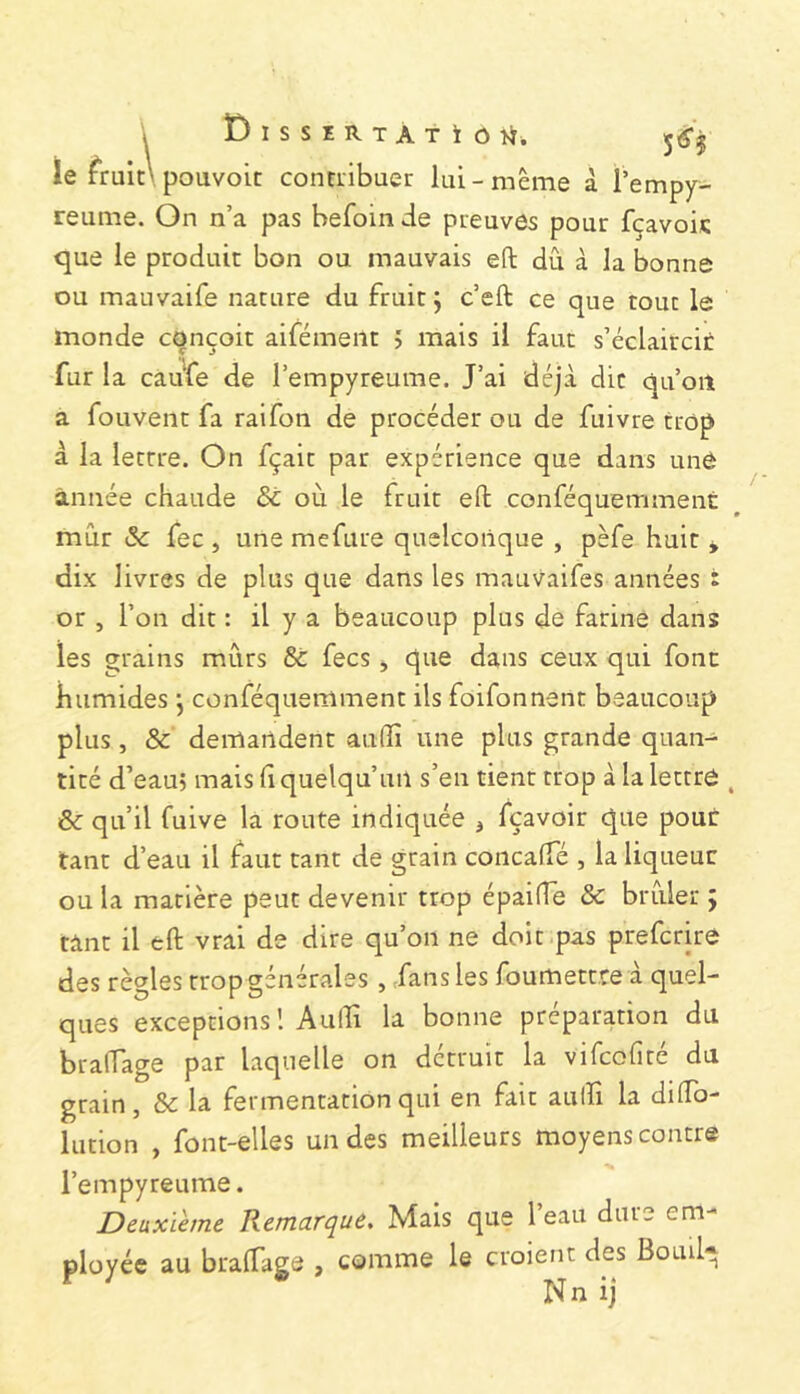 ie fruit\ pouvoit conciibuer lui-meme à l’empy^ reume. On n’a pas befoin de preuves pour fçavois que le produit bon ou mauvais eft dù à la bonne ou mauvaife nature du fruit j c’eft ce que tout le monde conçoit aifément > mais il faut s’éclaircir fur la caufe de l’empyreume. J’ai déjà die qu’oiî a fou vent fa ralfon de procéder ou de fuivre trop à la lettre. On fçait par expérience que dans une année chaude & où le fruit efl: conféquemment mûr & fee , une mefure quelconque , pèfe huit y dix livres de plus que dans les mauvaifes années i or , l’on dit : il y a beaucoup plus de farine dans les grains mûrs & fees , que dans ceux qui font humides *, conféquemment ils foifonnent beaucoup plus, & demandent auffii une plus grande quan- tité d’eau) mais (i quelqu’un s’en tient trop à la lettre , & qu’il fuive la route indiquée j fçavoir que pour tant d’eau il faut tant de grain concaffé , la liqueur ou la matière peut devenir trop épaiffe & brûler ; tint il eft vrai de dire qu’on ne doit pas preferire des règles trop générales, fans les foumettre a quel- ques exceptions 1 Aulîi la bonne préparation du braffage par laquelle on détruit la vifeofré du grain, & la fermentation qui en fait aulîi la dilTo- lution , font-elles un des meilleurs moyens contre l’empyreume. Deuxième Remarque, Mais que l’eau dure em- ployée au bralTagô , comme le croient des Bouil* Nn ij