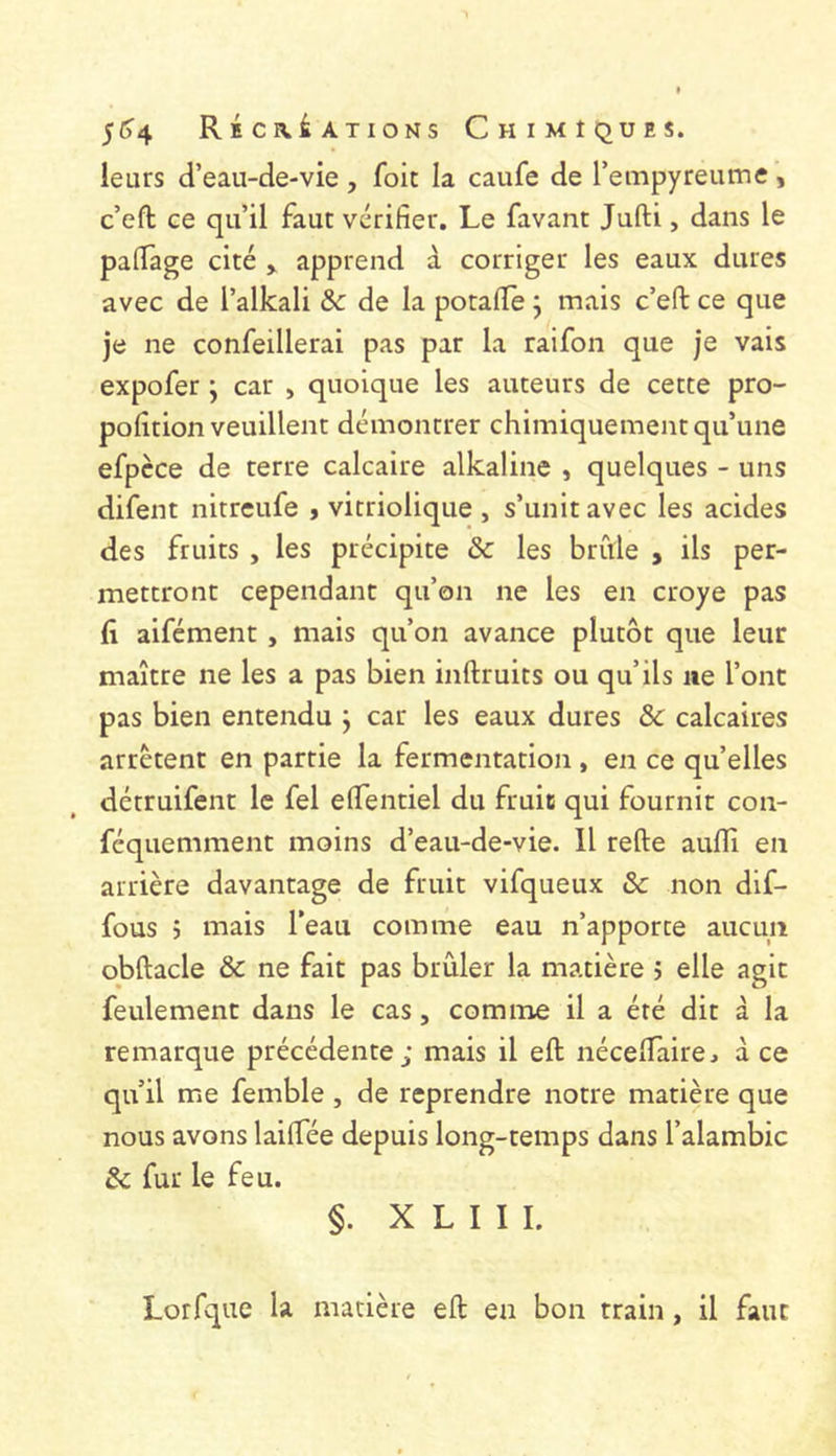 leurs d’eau-de-vie , foie la caufe de rempyreume , c’eft ce qu’il faut vérifier. Le favant Jufti, dans le pafiage cité , apprend à corriger les eaux dures avec de l’alkali & de la potafie j mais c’eft ce que je ne confeillerai pas par la raifon que je vais expofer ; car , quoique les auteurs de cette pro- pofition veuillent démontrer chimiquement qu’une efpèce de terre calcaire alkaline , quelques - uns difent nitreufe , vitriolique , s’unit avec les acides des fruits , les précipite ôc les brûle , ils per- mettront cependant qu’on ne les en croye pas fi aifément , mais qu’on avance plutôt que leur maître ne les a pas bien inftruits ou qu’ils ne l’ont pas bien entendu j car les eaux dures ôc calcaires arrêtent en partie la fermentation, en ce qu’elles détruifent le fel elfentiel du fruic qui fournit con- féquemment moins d’eau-de-vie. Il refte aufili en arrière davantage de fruit vifqueux & non dif- fous 5 mais l’eau comme eau n’apporte aucun obftacle & ne fait pas brûler la matière ; elle agit feulement dans le cas, comme il a été dit à la remarque précédente; mais il eft nécelTaire, à ce qu’il me femble , de reprendre notre matière que nous avons lailfée depuis long-temps dans l’alambic & fur le feu. §. X L I I I. Lorfque la madère eft en bon train, il faut