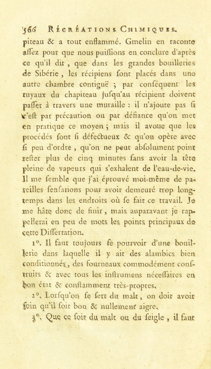 piteaii & a touc enflammé. Gmelin en raconte ^flez pour que nous puiflions en conclure d’après ce qu’il dit , que dans les grandes bouilleries de Sibérie , les récipiens font placés dans une autre chambre contiguë j par conféquent les, tuyaux du chapiteau |ufqu’au récipient doivent paflçr à travers une muraille : il n’ajoute pas (i W:’efl: par précaution ou par défiance qu’on met en pratique ce moyen j mais il avoue que les procédés font fi défectueux ôc qu’on opère avec fî peu d’ordre , qu’on ne peut abfolument point lefter plus de cinq minutes fans avoir la tête pleine de vapeurs qui s’exhalent de l’eau-de-vie. Il me femble que j’ai éprouvé moi-mème de pa-« teilles fenfations pour avoir demeuré trop long- temps dans les, endroits où fe fait ce travail. Je me hâte donc de finir, mais auparavant je rap- pellerai en peu de mots, les points principaux de C^tte DiflTertation. 1°. U faut toujours fe pourvoir d’une bouil- |erie dans laquelle il y ait des alambics bien conditionnés, des fourneaux commodément conf- truirs 8ç avec tous les inflrumens néeeflaires en ^on érat ^ conlUmment très-propres, 2°, Lorfqu’ on fe fert du malt, on doit avoir foin qu'il foie bon nullement aigre, Quq çq foie du ma,lt ou du feigle , il faut