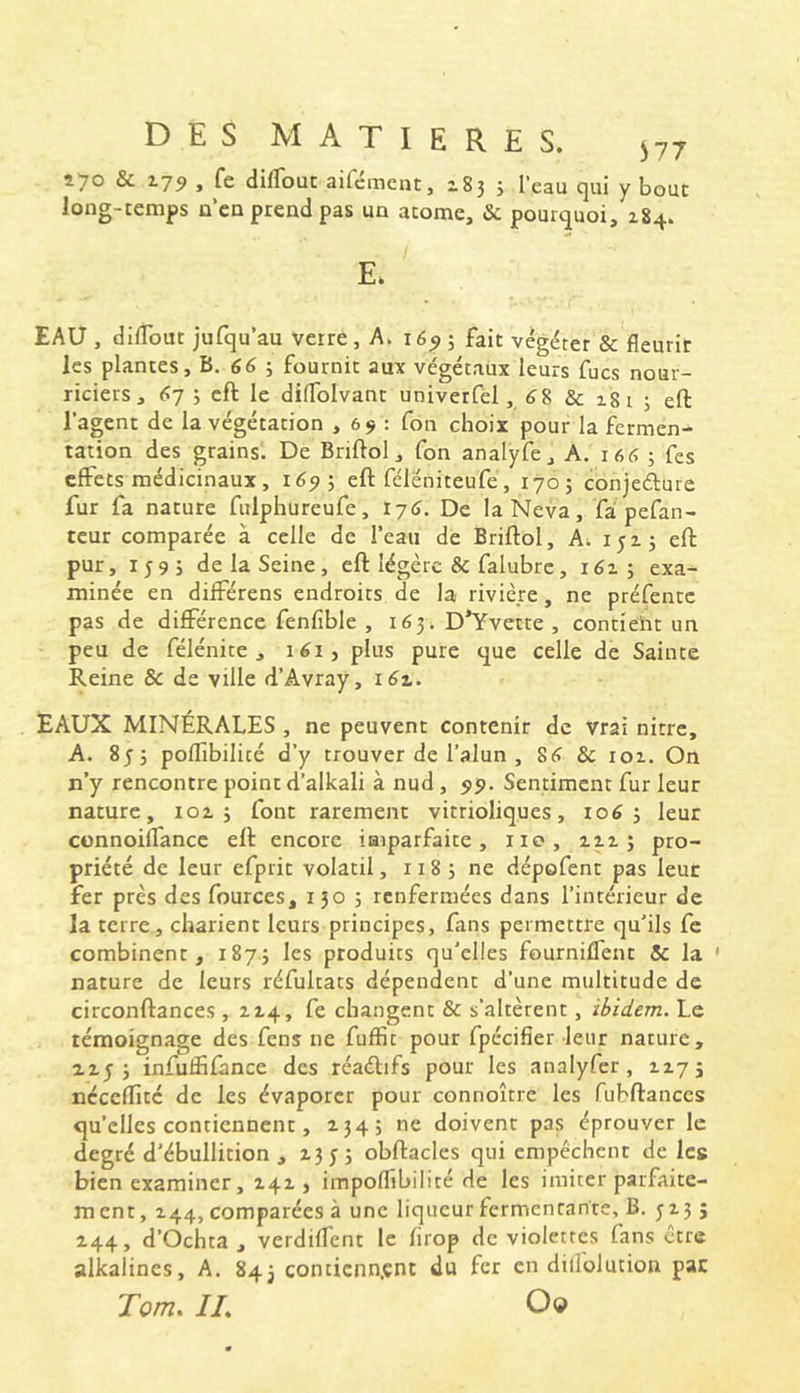 470 & 179 » difTouc aifement, 2.83 3 l’eau cjui y bout long-temps n’cn prend pas un atome, & pourtjuoi, 184. E. EAU , dilTout jufqu’au verre, A. 16^; fait végéter & fleurir les plantes, B. ; fournit aux végétaux leurs fucs nour- riciers, 6-] \ cft le dilTolvant univerfél, 68 & i8t 3 eft l’agent de la végétation , 69 : fon choix pour la fermen- tation des grains^ De Briftol, fon analyfe, A. 166 3 fes effets médicinaux, 1673 eft fcléniteufe, 1703 conjefture fur fa nature fulphureufe, ry6. De la Neva, fà pefan- teur comparée à celle de l’eau de Briftol, k-. 1513 eft pur, 159; de la Seine, eft légère & falubre, 1613 exa- minée en différens endroits de la rivière, ne préfentc pas de différence fenfible , 163. D’Yvette , contieht un peu de félénite , 161, plus pure (jue celle de Sainte Reine & de ville d’Avray, 161. EAUX MINÉRALES , ne peuvent contenir de vrai nitre, A. 853 poffibilité d’y trouver de l’alun , 86 & roi. On n’y rencontre point d’alkali à nud, 95». Sentiment fur leur nature, 1013 font rarement vitrioliques, 1063 leur connoifTancc eft encore iaiparfaite, iio, aii ; pro- priété de leur efprit volatil, 118 3 ne dépofent pas leur fer près des fources, 150 3 renfermées dans l’intérieur de la terre, châtient leurs principes, fans permettre qu’ils fe combinent, 1873 les produits qu’elles fournifl'ent & la * nature de leurs réfultats dépendent d’une multitude de circonftances , 414, fe changent & s’altèrent, ibidem. Le témoignage des fens ne fuffit pour fpécifier leur nature, 4453 infuffifânce des réaélifs pour les analyfer, 4x75 ncccfTité de les évaporer pour connoître les fubftances qu’elles contiennent, 4345 ne doivent pas éprouver le degré d’ébullition ,4353 obftacles qui empêchent de les bien examiner, 441, impoflîbilité de les imiter parfaite- ment, 444, comparées à une liqueur fermentante, B. 5435 444, d’Ochta , verdifTcnt le firop de violettes fans erre alkalincs, A. 843 conticnn.çnt du fer en dillolution pac Tom. IL O©