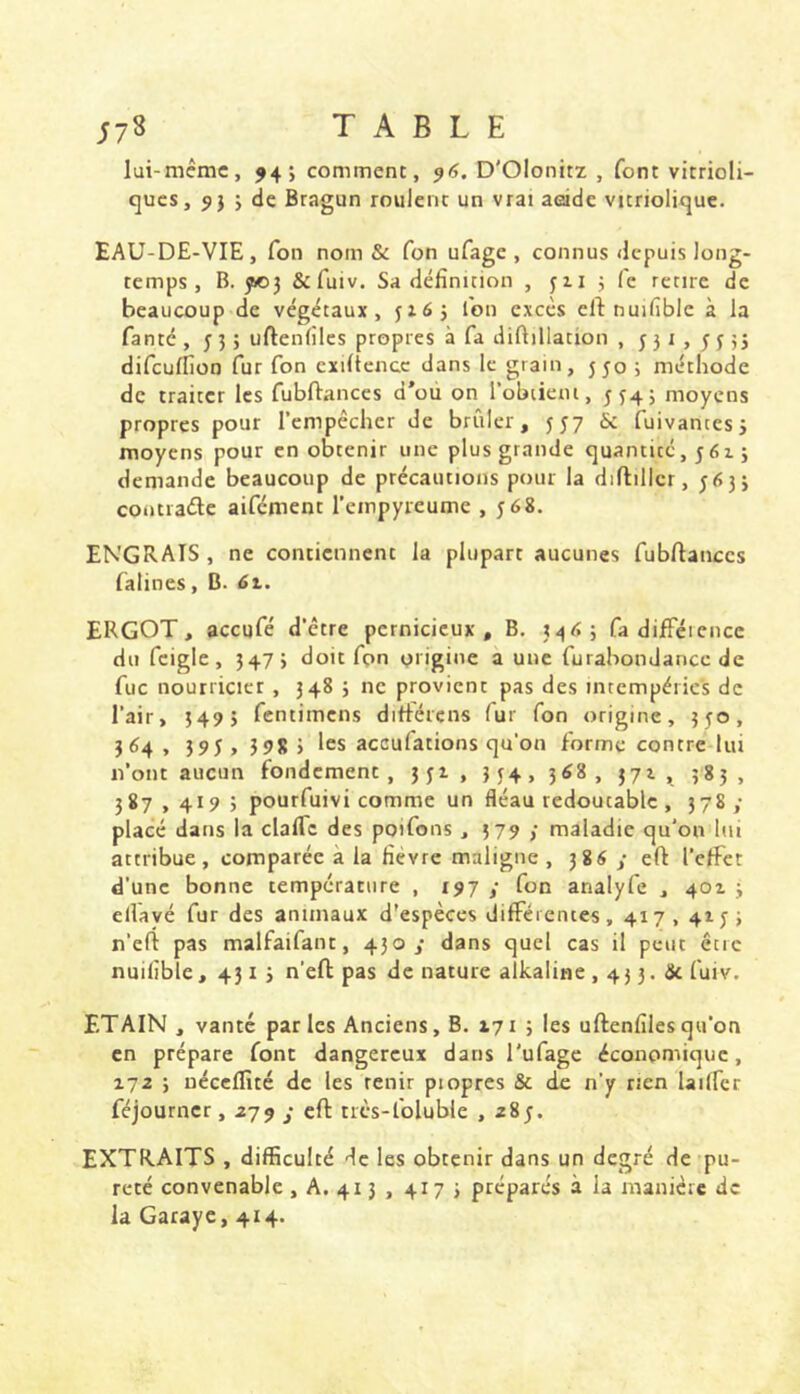 ;78 TABLE lui-même, ^4; comment, 96, D'Olonitz , font vitrioli- cjucs, j dc Bragun roulent un vrai aside variolique. EAU-DE-VIE, Ton nom & fon ufagc , connus depuis long- temps, B. 5»3 &fuiv. Sa définition , 311 3 fe retire de beaucoup de végétaux, 3165 fon excès cil: nuifiblc à la fanté , 33 > uftenlilcs propres à fa diftillation , 531,5335 difculfion fur fon cxillcncc dans le grain, 550 ; méthode de traiter les fubftances d’ou on l’obtient, 554; moyens propres pour rempêcher de brûler, 557 & fuivantesj moyens pour en obtenir une plus grande quantité, 5615 demande beaucoup de précautions pour la diflillcr, 5633 contiaétc aifément l’empyreume ,568. ENGRAIS , ne contiennent la plupart aucunes fubftanccs fatines, B. 6t. ERGOT, aceufé d’être pernicieux. B, 34<î; fa difiFéicncc du fcigle, 3473 doit fon origine a une furabondanec de fuc nourricier, 348 3 ne provient pas des intempéries de l’air, 549 ) fentimens diflércns fur fon origine, 550, 3 64 , 395 , 598 ) les aceufations qu’on forme contre lui n’ont aucun fondement, 351, 354> 3^8, 37^^., 383, 387,4195 pourfuivi comme un fléau redoutable , 378; placé dans la claflc des poifons , 579 ; maladie qu’on lui attribue, comparée à la fièvre maligne , 386 y cft l’elFct d’une bonne température , 197 y fon analyfe , 401 3 elVavé fur des animaux d'espèces différentes, 417,415 > n’efi pas malfaifant, 430,* dans quel cas il peut être nuifiblc, 431 3 n’efi pas de nature alkaline , 43 3. de fuiv. ETAIN , vanté parles Anciens, B. 171 5 les uflenfilesqu’on en prépare font dangereux dans l'ufage économique, 172 3 néceffité de les tenir piopres & de n’y rien lailfcr féjourner, 279 y efl très-foluble , 285. EXTRAITS , difficulté de les obtenir dans un degré de pu- reté convenable, A. 413 , 417 3 préparés à la manière de la Garaye, 414.