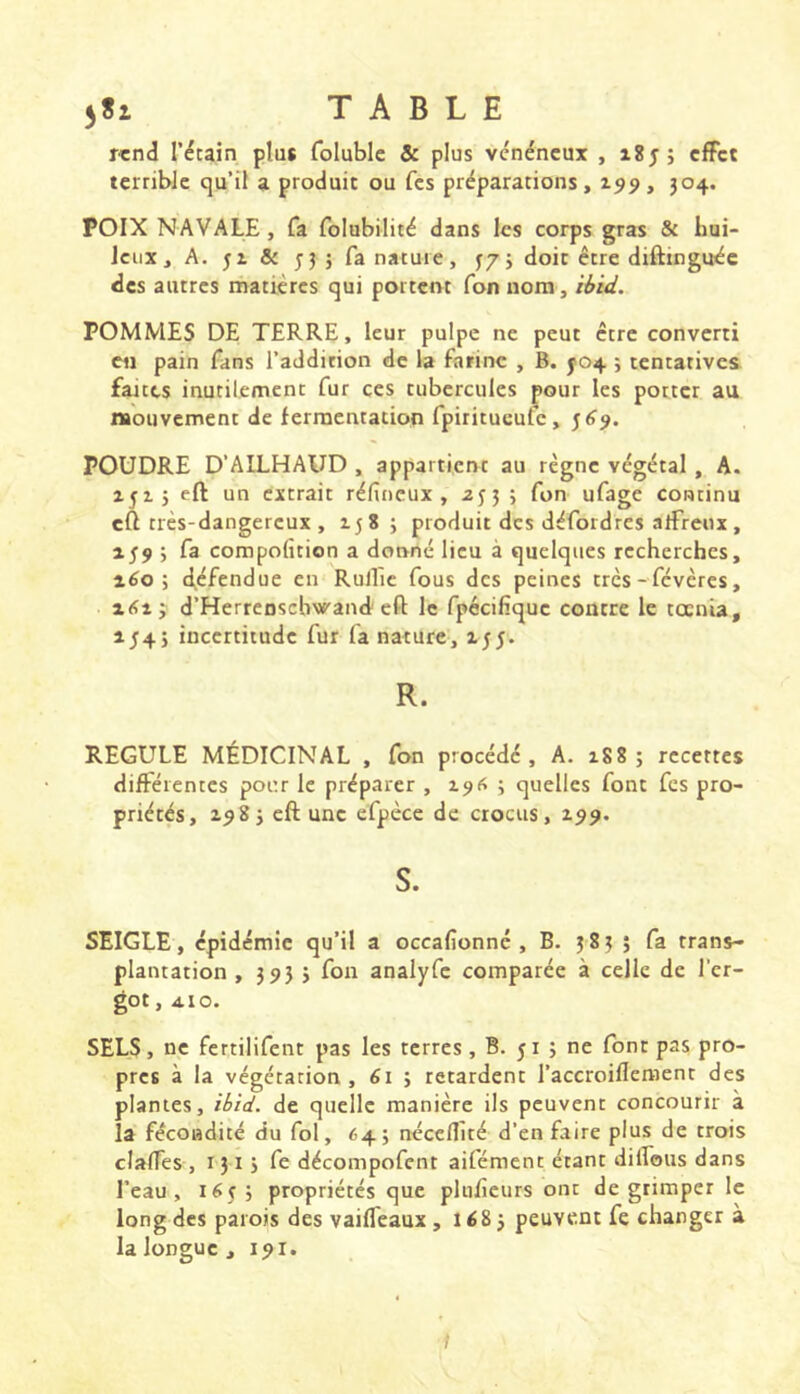 r«nd récain plus foluble & plus vénéneux , cfFct terrible qu’il a produit ou fes préparations, 199, J04. POIX NAVALE, fa folubilité dans les corps gras & hui- leux, A. ji & 53 j fa nature, ^75 doit être diftinguée des autres matières qui portent Ton nom, ibid. POMMES DE TERRE, leur pulpe ne peut être converti en pain fans l’addition de la farine , B. J04 ; tentatives fartes inutilement fur ces tubercules pour les porter au mouvement de fermentation fpiritueufe, 5^7. POUDRE D’AILHAUD , appartient au règne végétal , A. 251J eft un extrait réfineux , ajji fon ufage continu eft très-dangereux , 258; produit des défoidres arfreux, 259 ; fa compofition a donné lieu à quelques recherches, 260; défendue en Rullic fous des peines très - févères, 2<î2 j d’Herreoschvf'and eft le fpécilique contre le toenia, 2/4 J incertitude fur fa nature, 255. R. REGULE MÉDICINAL , fon procédé, A. 288; recettes différentes pour le préparer , 296 ; quelles font fes pro- priétés, 298 J eft une efpèce de crocus, 299. S. SEIGLE, épidémie qu’il a occafionné , B. 383 ; fa trans- plantation , 3 93 3 fon analyfc comparée à celle de l’er- got , 410. SELS, ne fertilifent pas les terres, B. ji ; ne font pas pro- pres à la végétation, 61 ; retardent l’accroiflement des plantes, ibid, de quelle manière ils peuvent concourir à la fécondité du fol, 64; néceflité d’en faire plus de trois clalTes , 131 j fe décompofent aifément étant dilfous dans l’eau, 165; propriétés que plufîcurs ont de grimper le long des parois des vaifleaux , i é8 j peuvent fe changer à la longue , 191.