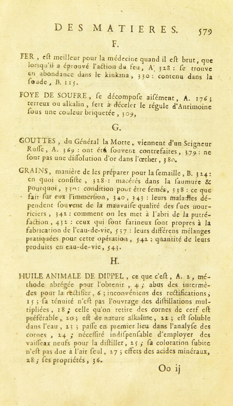 579 F. FER , cft meilleur pour la médecine quand il eft brut, que lorsqu’il a éprouvé Paélion du Feu, A’, jz3 : Ce trouve tn abondance dans le kinkma, 330:'contenu dans la foude , B. 115. FOYE DE SOUFRE, Ce décompofe aifément, A. lytTj terreux ou alkalin , fert à déceler le régule d'Anrimoinc ious une couleur briquetee , 305^, G. GOUTTES , du Général la Motte,, viennent d’un Scio-ncur RuiFe, A. : ont ctA fouvent contrefaites, 37^ ; ne four pas une dilfolution d’or dans l’octhcr, 3 80. GRAINS, manière de les préparer pour la femaille , B, 314 : en quoi confifte , 318 : macérés dans la l'aumurc 8C pourquoi , 330: condition pour être femes, 3 3 8 ; ce que • fait fur eux l’immcrfion, 340, 343 : leurs maladïes dé- pendent fouvent de la mauvaife qualité des fucs nour- riciers , 341 : comment on les met à l’abri de la putré- faction , 451 : ceux qui font farineux font propres à la fabrication de l’eau-de-vie, J57 ; leurs dilférens mélanges pratiquées pour cette opération, 541 ; quantité de leurs produits en eau-de-vie, 543. H. HUILE ANIMALE DE DIPPEL , ce que c’efl, A. 1, mé- thode abrégée pour l’obtenir , 4/ abus des intermè- des pour la rtélificr, 6 ; inconvéniens des rcétiiîcationsi I 5 3 fa ténuité n’cft pas l’ouvrage des dilHllations mul- tipliées, 18; celle qu’on retire des cornes de cerf eft préférable, 10; eft denature alkaline, 113 eft foluble dans l’eau ,133 palfc en premier lieu dans l’analyfc des cornes , 14 ,• néceffiré indifpenfable d’employer des vailfeax neufs pour la diftiller, 13 y fa coloration fubitc n’cft pas due à l'air fcul, 17 3 effets des acides minéraux, z8y fes propriétés , 36.