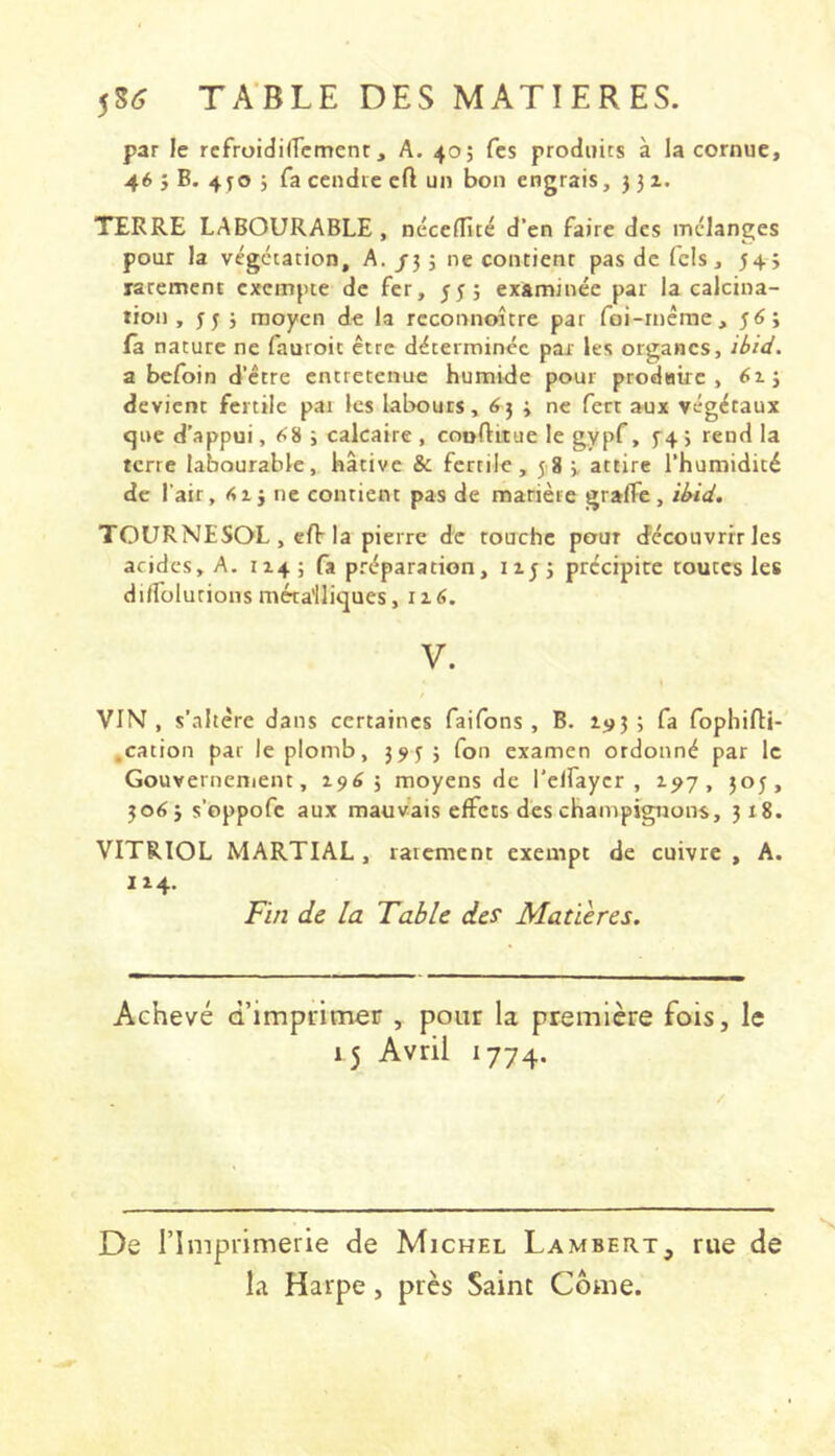 par le rcfroidilTcment, A. 405 fcs produits à la cornue, 46 j B. 4^0 j fa cendre cft un bon engrais, 3 31. TERRE LABOURABLE, néccffité d’en faire des mélanges pour la végétation, A. /3 3 ne contient pas de Tels, 343 rarement exemfue de fer, 355 examinée par la calcina- tion, 33 3 moyen de la reconnoitre par foi-rnéme, 3Ô3 fa nature ne fauroit être déterminée par les organes, ibid. a befoin d’être entretenue humide pour prodHtre , 613 devient fertile par les labours, ^3 3 ne fect aux végétaux que d’appui, ^8 5 calcaire , couftitue le gypf, f4 > rend la terre labourable, hâtive & fertile, 58 3 attire l’humidité de l'air, iSij ne contient pas de matière gralfe, ibid. TOURNESOL , eft-la pierre de touche pour découvrir les acides, A. 1143 fa préparation, 1133 précipice toutes les diffolutions métalliques, ii6. V. VIN, s'altère dans certaines faifons , B. i«j3 3 fa fophifti- ,cation par le plomb, 353 3 fon examen ordonné par le Gouverneniem, 19^5 moyens de l'elfaycr , 1^7, 503, 30^3 s’oppofe aux mauvais effets des champignons, 318. VITRIOL MARTIAL, rarement exempt de cuivre, A. Fin de la Table des Matières. Achevé d’imprimer , pour la première fois, le 15 Avril 1774. / De l’Imprimerie de Michel Lambert, rue de la Harpe, près Saint Come.