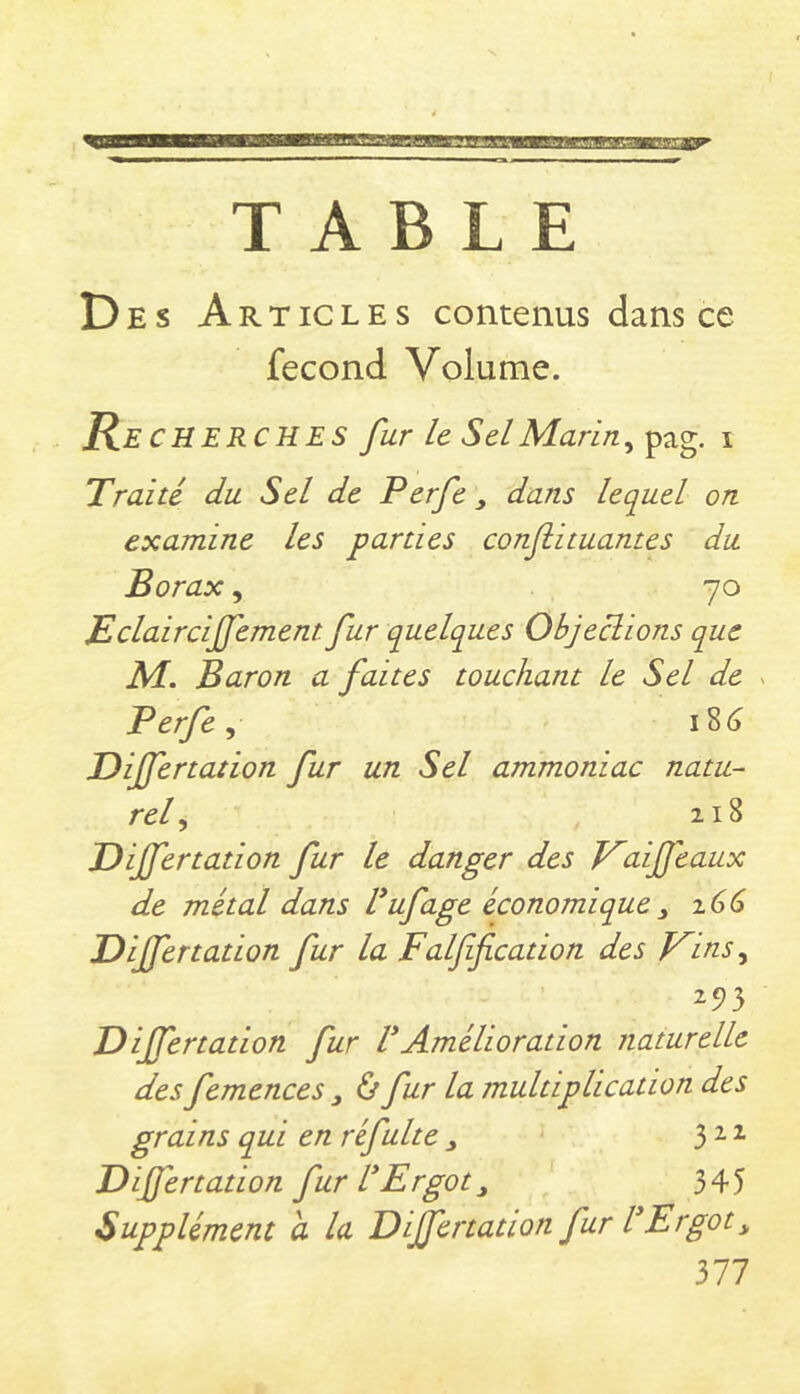 Des Art IC les contenus dans ce fécond Volume. Re CHERCHES fur le Sel Marin i 'Traité du Sel de Perfe ^ dans lequel on examine les parties conjiituantes du Borax, 70 jEclairciffement fur quelques Objections que M. Baron a faites touchant le Sel de > Perfe ^ 18^ Dijfertation fur un Sel ammoniac natu- rel^ 218 Dijfertation fur le danger des Kaijfeaux de métal dans Vufage économique y 166 Dijfertation fur la Falff cation des J^inSy 25)3 Dijfertation fur VAmélioration naturelle des femences y ù fur la multiplication des grains qui en réfui te y Dijfertation fur l*Ergot y 345 Supplément a la Differtation fur VErgot y 377