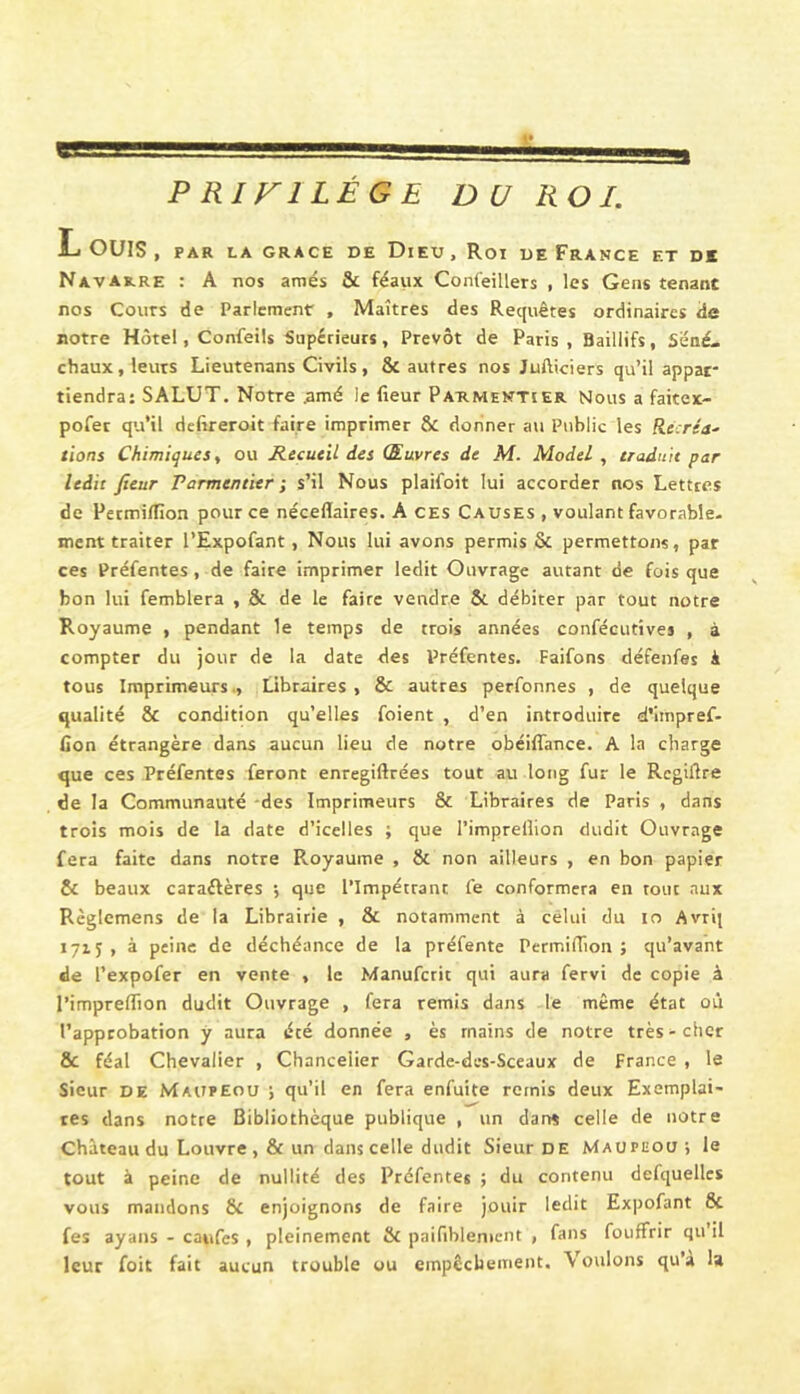 PRIVILEGE DU ROI. L, OUÏS , PAR LA GRACE DE DiEU , Roi DE FRANCE ET DS Navarre : A nos amés & féaux Confeillers , les Gens tenant nos Cours de Parlement , Maîtres des Requêtes ordinaires de notre Hôtel, Confeils Supérieurs, Prévôt de Paris , Baillifs, Séné- chaux, leurs Lieutenans Civils , & autres nos Jufticiers qu’il appar- tiendra: SALUT. Notre ;imé le fleur Par.mentier Nous a faitex- pofet qu’il defireroit faire imprimer & donner au Public les Recréa^ lions Chimiques t ou Recueil des Œuvres de M. Model , traduit par ledit fieur Parmentier ; s’il Nous plaifoit lui accorder nos Lettres de Permi/flon pour ce néceflaires. A ces Causes , voulant favorable- ment traiter l’Expofant, Nous lui avons permis & permettons, par ces Préfentes, de faire imprimer ledit Ouvrage autant de fois que bon lui femblera , & de le faire vendre & débiter par tout notre Royaume , pendant le temps de trois années confécutives , à compter du jour de la date des Préfentes. Faifons défenfes à tous Imprimeurs., Libraires, & autres perfonnes , de quelque qualité & condition qu’elles foient , d’en introduire d’impref- fion étrangère dans aucun lieu de notre obéiflânce. A la charge que ces Préfentes feront enregiftrées tout au long fur le Regiflre de la Communauté des Imprimeurs & Libraires de Paris , dans trois mois de la date d’icelles ; que l’imprellion dudit Ouvrage fera faite dans notre Royaume , ôc non ailleurs , en bon papier & beaux caraéfères ; que l’Impétrant fe conformera en tout aux Règlemens de la Librairie , & notamment à celui du lo Avrij 1715, à peine de déchéance de la préfente Permiflion ; qu’avant de l’expofer en vente , le Manuferit qui aura fervi de copie à l’impreflion dudit Ouvrage , fera remis dans le même état où l’approbation y aura été donnée , ès mains de notre très-cher & féal Chevalier , Chancelier Garde-des-Sceaux de France , le Sieur DE MAtirEou ; qu’il en fera enfuite remis deux Exemplai- res dans notre Bibliothèque publique , un dan* celle de notre Château du Louvre , & un dans celle dudit Sieur DE Maupeou ; le tout à peine de nullité des Préfentes ; du contenu defquellcs vous mandons & enjoignons de faire jouir ledit Expofant & fes ayans - caufes , pleinement & paifiblenieiit , fans fouffrir qu’il leur foit fait aucun trouble ou empêchement. Voulons qu’a la