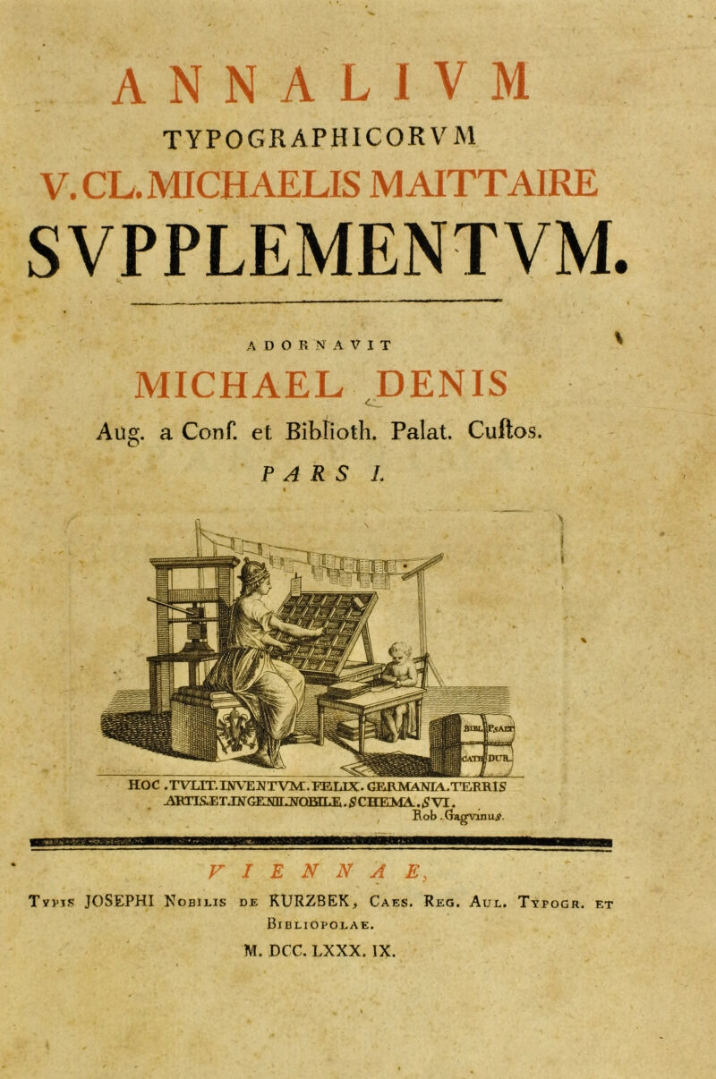 TYPOGR APHICOR VM V. CL. MICHAELIS MAITTAIRE SVPPLEMENTVM. A D O R N A V I T HOC .TVXIT.INVEWTVM.FELIX. GEJAMANrA.TTARRIS ARTIS.E T.TNGEA!3r JvTOEILE. S CHEMA.. £ VI. Rob. Gagnnu,?. VIENNAE, Typis JOSEPHI Nobilis de RURZBEK, Caes. Reg. Aul. Tyfogr. et Bibliopolae. M. DCC. LXXX. IX. MICHAEL DENIS Aug. a Conf. et Bibtioth. Palat. Cuftos. PARS 1.