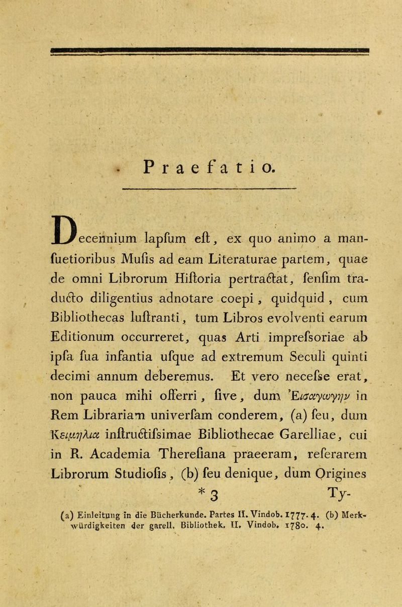 Praefatio. Decennium lapfum eft, ex quo animo a man- fuetioribus Mufis ad eam Literaturae partem,, quae de omni Librorum Hiftoria pertra&at, fenfim tra- ducto diligentius adnotare coepi , quidquid , cum Bibliothecas luftranti , tum Libros evolventi earum Editionum occurreret, quas Arti imprefsoriae ab ipfa fua infantia ufque ad extremum Seculi quinti decimi annum deberemus. Et vero necefse erat, non pauca mihi offerri, flve, dum 'Eiactycoy^v in Rem Librariam univerfam conderem, (a) feu, dum KeiurjA.icc inftru6tifsimae Bibliothecae Garelliae, cui in R. Academia Therefiana praeeram, referarem Librorum Studiofis, (b) feu denique, dum Origines * 3 Ty- (a) Einleitung in die Biicherkunde. Partes II. Vindob. 1777. 4. (b) Merk-