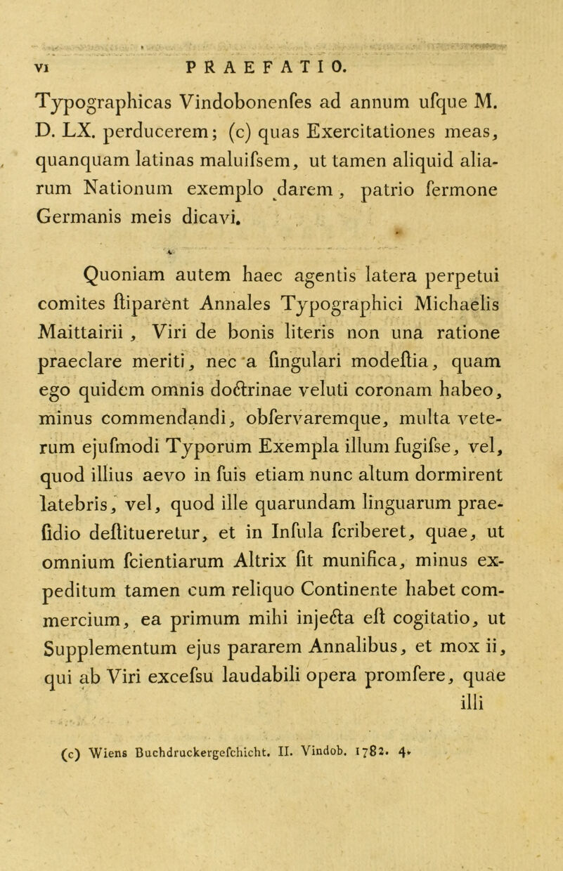 TyP ographicas Vindobonenfes ad annum ufque M. D. LX. perducerem; (c) quas Exercitationes meas, quanquam latinas maluifsem, ut tamen aliquid alia- rum Nationum exemplo darem, patrio fermone Germanis meis dicavi. Quoniam autem haec agentis latera perpetui comites ftiparent Annales Typographici Michaelis Maittairii , Viri de bonis literis non una ratione praeclare meriti, nec a fingulari modeftia, quam ego quidem omnis doftrinae veluti coronam habeo, minus commendandi, obfervaremque, multa vete- rum ejufmodi Typorum Exempla illum fugifse, vel, quod illius aevo in fuis etiam nunc altum dormirent latebris, vel, quod ille quarundam linguarum prae- fldio dellitueretur, et in Infula fcriberet, quae, ut omnium fcientiarum Altrix fit munifica, minus ex- peditum tamen cum reliquo Continente habet com- mercium, ea primum mihi inje&a efl; cogitatio, ut Supplementum ejus pararem Annalibus, et mox ii, qui ab Viri excefsu laudabili opera promfere, quae illi (c) Wiens Buchdruckergefchicht. II. Vindob, 1782. 4*