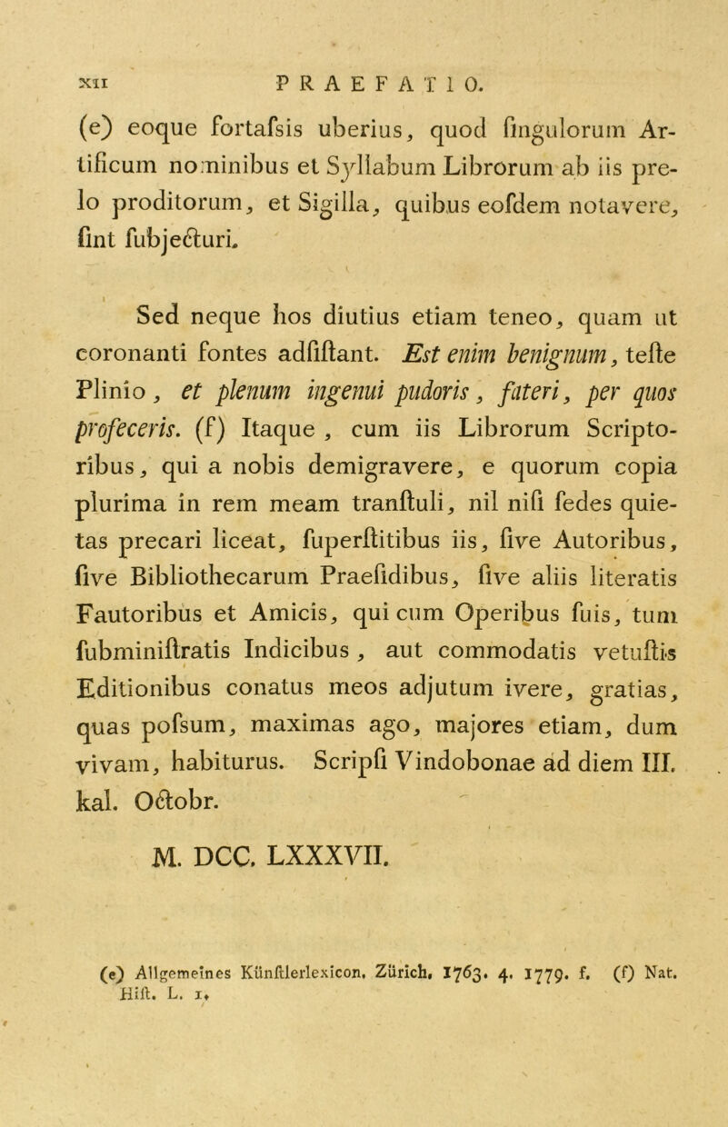 (e) eoque fortafsis uberius, quod Angulorum Ar- tificum nominibus et Syllabum Librorum ab iis pre- lo proditorum, et Sigilla, quibus eofdem notavere, fint fubjefturL i Sed neque hos diutius etiam teneo, quam ut coronanti fontes adfiftant. Est enim benignum, tefle Plinio, et plenum ingemi pudoris, fateri, per quos profeceris, (f) Itaque , cum iis Librorum Scripto- ribus, qui a nobis demigravere, e quorum copia plurima in rem meam tranftuli, nil nifi fedes quie- tas precari liceat, fuperflitibus iis, five Autoribus, five Bibliothecarum Praefidibus, five aliis literatis Fautoribus et Amicis, qui cum Operibus fuis, tum fubminiflratis Indicibus , aut commodatis vetuftis Editionibus conatus meos adjutum ivere, gratias, quas pofsum, maximas ago, majores etiam, dum vivam, habiturus. Scripfi Vindobonae ad diem III. kal. Oftobr. M. DCC. LXXXVII. (e) Allgemeines Kiinlllerlexicon, Zurich, 1763. 4« 1779* f» (0 Nat. Hift. L. it i