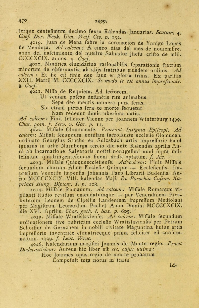 terque centefimum decimo fexto Kalendas Januarias. Scutum, t Caef. Dor. Neoh. Vim. Weif. Civ. p. 152. 4019. Juan de Mena fobre la coronacion de Ynnigo Lopes de Mendosa. Ad calcem: A cinco dias dei mes de nouiembre. anno dei nafcimiento dei nueftro Saluador Jhefu crilto de mill. CCCCXCIX. annos. 4. Caef. 4020. Minorica elucidatiua rationabilis feparationis fratrum minorum de obferuantia ab alijs fratribus eiusdem ordinis. Ad calcem : Et fic ell finis deo laus et gloria trinis. Ex parifiis XXII. Martij M. CCCCXC1X. Si modo is est annus imprefsionis. 8. Caef. 4021. Mida de Requiem. Ad leftorem. Ut veniam poleas defunftis rite animabus Sepe deo mentis munera pura feras. Sic etiam pietas fera te morte fequetur Nam redeunt donis uberiora datis. Ad calcem: Finit feliciter Vienne per joannem Winterburg T499. Char. goth. f. Serv. v. Gar. p. 11. 4022. Miflale Olomucenfe. Praeeunt Insignia Epifcopi. Ad calcem'. Mifiali fecundum notulam facrofancte ecclefie Olomucen. ordinato Georgius Stdchs ex Sulczbach artis impreflorie haud ignarus in urbe Nurnberga tercio die ante Kalendas aprilis An- ni ab incarnatione Salvatoris noftri nonagefimi noni fupra mil- lefimum quadringentefimum finem dedit optatum. /. Jac. - 4023. Miflale Quinqueecclefienfe. Ad>calcem: Finit Miflale fecundum chorum Alme Ecclefie Quinque — Ecclefienfis. Im- prefium Venetiis impenfis Johannis Paep Librarii Budenfis. An- no MCCCCXC1X. VILI, kalendas Maji. Ex Parochia Cafsov. Ka- prinai Hung. Diplom. I. p. 128- 4024. Miflale Romanum. Ad calcem : Miflale Romanum vi- gilanti Audio revifum emendatumque — per Venerabilem Pres- byterum Leonem de Cipellis Laudenfem impreflum Mediolani per Magiftrum Leonardum Pachel Anno Domini MCCCCXC1X. die XVI. Aprilis. Char. goth. f. Sax. p. 605. 4025. Miflale Wratislavienfe. Ad calcem: MilTale fecundum ordinationem five rubricam ecclefie Wratislavienfis per Petrum Schoiffer de Gernzhem in nobili civitate Maguntina huius artis impreflorie inventrice elimatriceque prima feliciter ell confum- matum. 1499. /*. Leut. Wrat.. 4026. Kalendarium magiflri Joannis de Monte regio. Praeit Dodecaslichon: Aureus hic liber ell etc. cujus ultima: Hoc Joannes opus regio de monte probatum Compoiuit tota notus iu italia Id-