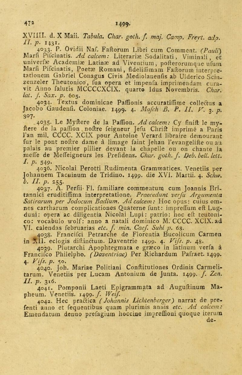 47* 1499* XVIIII. d. X Maii. Tabula. Char, goih. f. maj. Camp. Frevt. ado. II. p. 1431. .  4°33* P* Ovidii Naf. Faftorum Libri cum Comment. (Pauli) Marfi Pifcinatis. Ad calcem: Literarbe vSodalitati, Viminali, et univerfe Academiae Latinae ad Viventium, polterorumque ufum Marfi Pilcinatis, Poetae Romani, fidelilfimam Faftorum interpre- tationem Gabriel Conagus Civis Mediolanenfis ab Uiderico Scin- zenzeler Theutonico, fua opera et impenfa imprimendam cura- vit Anno falutis MCCCCXCIX. quarto Idus Novembris. Char. lat. j. Sax. p. 605. 4034. Textus dominicae Paftionis accuratifiime collectus a Jacobo Gaudenti* Coloniae. 1499. 4. Mafch B. P. II. F. 3. p. 307. 4035. Le Myftere de la Paflion. Ad calcem: Cy finiit le my- ftere de la paftion.. noftre feigneur Jefu Clirift: imprime a Paris Tan mil. CCCC. XCIX pour Antoine Verard libraire demourant fur le pont noftre dame a limage faint Jehan Pevangelifte ou au palais au premier pillier devant la chapelle ou on chante la meile de Melfeigneurs les Prefidens. Char. soth. f. Deb. bell. leU. I- P• 549. 4036. Nicolai Perotti Rudimenta Grammatices. Venetiis per Johannem Tacuinum de Tridino* 1499. die XVI. Martii. 4. Schw. b. II. p. Z55. 4037. A. Perfii- FI. familiare commentum cum Joannis Bri- tannici eruditiifima interpretatione. Praecedunt verfu Argumenta Satirarum per Jodocum Badium. Ad calcem: Hoc opus: cuius om- nes cartharum complicationes Quaterne funt: impreifum eft Lug- duni: opera ac diligentia Nicolai Lupi: patrio: hoc eft teutoni- co: vocabulo wolf: anno a natali dominico M. CCCC. XCIX. ad VI. calendas februarias etc. f. min. Caef. Suhl p. 6g. 4038. Francifci Petrarche de Florentia Bucolicum Carmen in XII. eclogis diftincftuin. Daventrie 1499. 4. Fifs. p. 48. 4039. Plutarchi Apophtegmata e graeco in latinum verfa a Francifco Philelpho. (Daventriae) Per Richardum Pafraet. 1499. 4. Fifs. p. 50. 4040. joh. Mariae Politiani Conftitutiones Ordinis Carmeli- tarum. Venetiis per Lucam Antonium de Junta. 1499. /. Zen. II. p. 316. 4041. Pomponii Laeti Epigrammata ad Auguftinum Ma- pheum. Venetiis. 1499./. Weif. 4042. Hec praftica (Johannis Lichlenberger) narrat de pre- fenti anno et fequentibus quam plurimis annis etc. Ad calcem: Emendatum denuo prefagium hocciae impreflioni quoque iterum de-