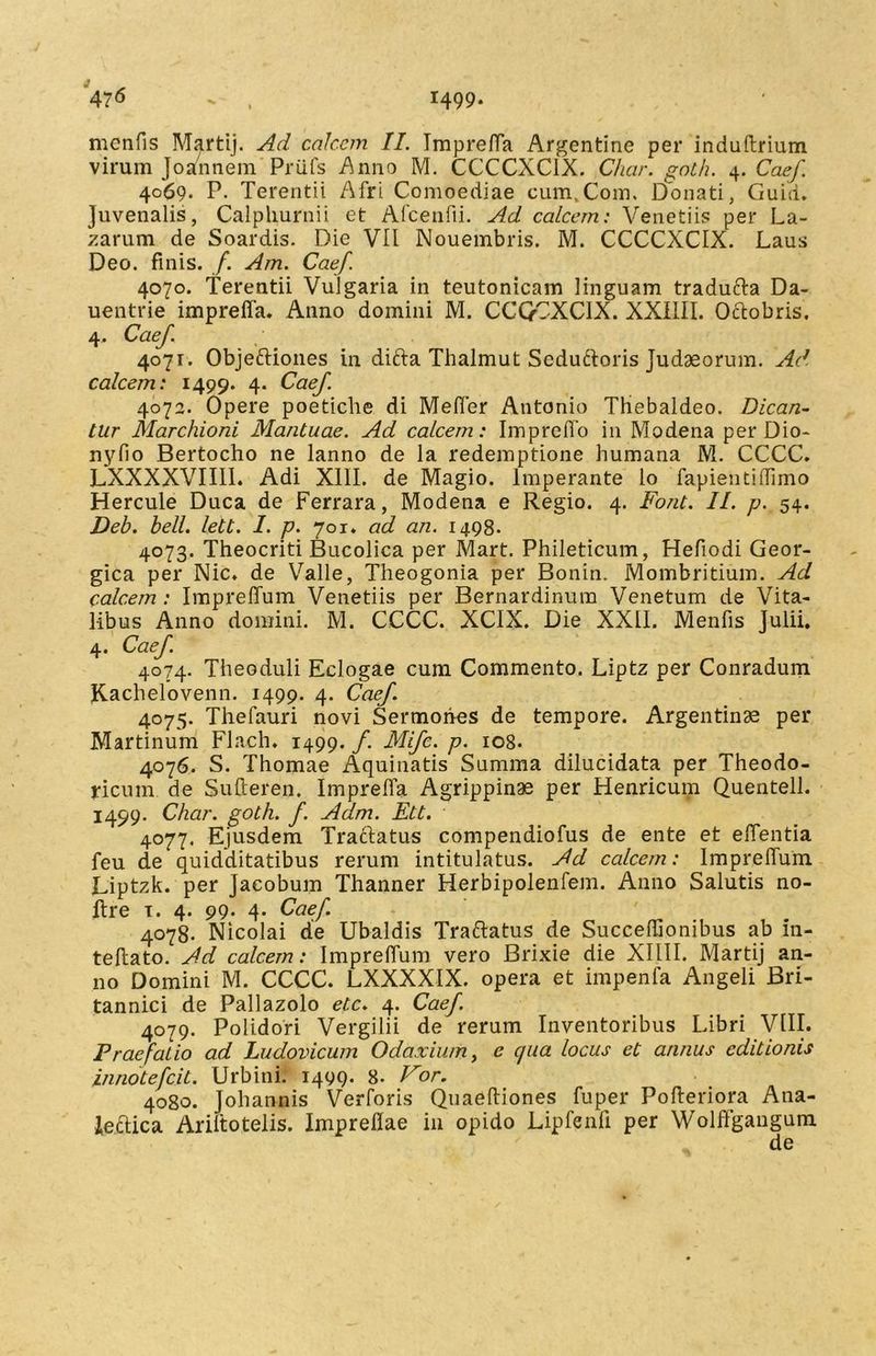 mcnfis Martij. Ad calcem II. Tmpreffa Argentine per induftrium virum Joannem Priifs Anno M. CCCCXC1X. Char. goth. 4. Caef 40*69* P* Terentii Afri Comoediae cum.Com. Donati, Guid. Juvenalis, Calplmrnii et Afcenfii. Ad calcem'. Venetiis per La- zarum de Soardis. Die VII Nouembris. M. CCCCXCIX. Laus Deo. finis, f. Am. Caef. 4070. Terentii Vulgaria in teutonicam linguam traducfa Da- uentrie impreffa. Anno domini M. CCQCXCIX. XXIIII. Oclobris. 4. Caef. 4071. Objeftiones in ditia Thalmut Seduftoris Judaeorum. Ad calcem: 1499. 4. Caef. 4072. Opere poetiche di Meffer Antonio Thiebaldeo. Dican- tur Marchioni Mantuae. Ad calcem: Impreffo in Modena per Dio- nyfio Bertocho ne lanno de la redemptione humana M. CCCC. LXXXXVIII1. Adi XIII. de Magio. Imperante lo fapientiffimo Hercule Duca de Ferrara, Modena e Regio. 4. Font. II. p. 54. Deb. bell. lett. I. p. 701. ad an. 1498* 4073. Theocriti Bucolica per Mart. Phileticum, Hefiodi Geor- gica per Nic. de Valle, Theogonia per Bonin. Mombritium. Ad calcem: Impreffum Venetiis per Bernardinura Venetum de Vita- libus Anno domini. M. CCCC. XCIX. Die XXII. Menfis Julii. 4. Caef. 4074. Theoduli Eclogae cum Commento. Liptz per Conradum Kachelovenn. 1499. 4. Caef 4075. Thefauri novi Sermones de tempore. Argentinae per Martinum Flach. 1499. f. Mifc. p. 108. 4076. S. Thomae Aquinatis Summa dilucidata per Theodo- ricum de Sulleren. Impreffa Agrippinae per Henricum Quentell. 1499. Char. goth. f. Adm. Ett. 4077. Ejusdem Traclatus compendiofus de ente et effentia feu de quidditatibus rerum intitulatus. Ad calcem: Impreffum Liptzk. per Jaeobum Thanner Herbipolenfem. Anno Salutis no- ftre 1. 4. 99* 4* Caef. 4078. Nicolai de Ubaldis Traftatus de Succeflionibus ab in- teffato. Ad calcem: Impreffum vero Brixie die XIIII. Martij an- no Domini M. CCCC. LXXXXIX. opera et impenfa Angeli Bri- tannici de Pallazolo etc. 4. Caef. 4079. Polidori Vergilii de rerum Inventoribus Libri VIII. Praefatio ad Ludovicum Odaxium, c qua locus et annus editionis innotefcit. Urbini. 1499. 8* For. 4080. Johannis Verforis Quaeftiones fuper Pofferiora Ana- leclica Ariltotelis. Impreflae in opido Lipfenfi per Wolffgangum de