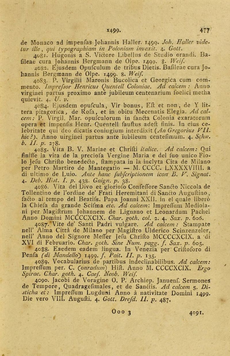 de Monaco ad impenfas Joliannis Haller. 1499. Joh, Baller vide- tur ille, qui typographiam in Poloniam invexit. 4. Goll. 4081. Hugonis a S. Videre Libellus de Studio orandi. Ba- fileae cura Joliannis Bergmann de OJpe. 1499. 8. Weif. 4032. Ejusdem Opufculum dc tribus Dietis. Bafileae cura Jo- hannis Bergmann de Olpe. 1499. 8. Weif. 4083. P. Virgilii Maronis Bucolica et Georgica cum com- mento. Imprefsor Henricus Quentell Coloniae. Ad calcem : Anno virginei partus proximo ante jubileum centenarium foelici metha quievit. 4. U. v. 4084. Ejusdem opufcula, Vir bonus, Eft et non, de Y lit- tera pitagorica, de Rofa, et in obitu Mecenatis Elegia. Ad cal- cem: P. Virgil, Mar. opufculorum in fanda Colonia exaratorum opera et impenfis Henr. Quentell fauftus adeft finis. In eius ce- lebritate qui deo dicatis coniugium interdixit {An Gregorius PII. hic?). Anno uirginei partus ante iubileum centefimum, 4. Schw. b. II. p. 278. 4085. Vita B. V. Mariae et Chrifti italice. Ad calcem: Qui finifle la vita de la preciofa Vergine Maria e dei fuo unico Fio- lo Jefu Chrifto benededo, ftampata in la inclyta Cita de Milano per Petro Martiro de Mantegatio — M. CCCC. LXXXXVII1I. a di ultimo de Luio. Ante hanc fubfcriptionem icon B. V. Signat. 4. Deb. Hi st. I. p. 433. Gaign. p. 38. 4086. Vita dei Divo et gloriofo ConfefTore Sando Niccola de Tollentino de 1’ordine de’ Frati Heremitani di Sancto Augultino, fado al tempo dei Beatifs. Papa Joanni XXII. in el quale libero la Chiefa da grande Scifma etc. Ad calcem'. Impreffum Mediola- ni per Magiftrum Johannem de Lignano et Leonardum Pachel Anno Domini MCCCCXCIX. Char. goth. coi. 2. 4. Scix. p. 606. 4087. 'Vite de’ Santi Padri vulgare. Ad calcem : Stampate nell’ Alma Citta de Milano per Magillro Ulderico Scinzenzeler, nell’ Anno dei Signore MelTer Jefu Chrifto MCCCCXCIX. a -di XVI di Februario. Char. goth. Sine Num. pagg. f. Sax. p. 605. 4088- Eaedem eadem lingua. In Venezia per Criftoforo di Penfa (di Mande lio) 1499. f. Pait. II. p. 135. 4089. Vocabularius de partibus indeclinabilibus. Ad calcem: Impreffum per. C. (onradum) Hift. Anno M. CCCCXC1X. Ergo Spirae. Char. goth. 4. Caef. Neob. Weif. 4090. Jacobi de Voragine 0. P. Archiep. Januenf. Sermones de Tempore, Quadragefimales, et de Sanctis. Ad calcem 5. Di- sticha et: Impreftum Lugduni Anno a nativitate Domini 1499. Die vero VIII. Augufti. 4. Gott. Drefd. 11. p, 487. Ooo 3 4091.