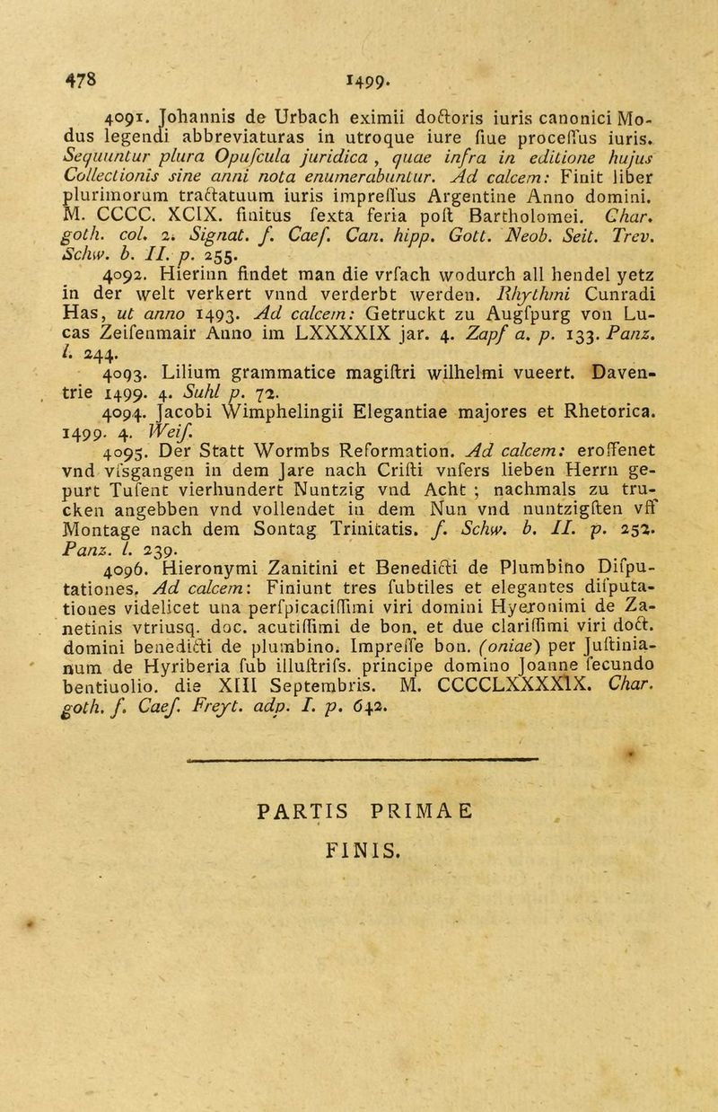 4091. Johannis de Urbach eximii doftoris iuris canonici Mo- dus legendi abbreviaturas in utroque iure fiue procedus iuris. Sequuntur plura Opufcula juridica , quae infra in editione hujus Collectionis sine anni nota enumerabuntur. Ad calcem: Finit liber plurimorum traftatuum iuris impredus Argentine Anno domini. M. CCCC. XCIX. finitus fexta feria pofl Bartholomei. Char. goth. coL 2. Signat, f. Caef. Can. hipp. Gott. Neob. Seit. Trev. Sc/uv. b. II. p. 255. 4092. Hierinn findet man die vrfach wodurch all hendel yetz in der welt verkert vnnd verderbt werden. Rhythmi Cunradi Has, ut anno 1493. Ad calcem: Getruckt zu Augfpurg von Lu- cas Zeifenmair Anno im LXXXXIX jar. 4. Zapf a. p. 133. Panz. I. 244. 4093. Lilium grammatice magiftri wilhelmi vueert. Daven- trie 1499. 4. Suhl p. 72. 4094. jacobi Wimphelingii Elegantiae majores et Rhetorica. 1499. 4. JVeif. 4095. Der Statt Wormbs Reformation. Ad calcem: eroffenet vnd vlsgangen in dem Jare nach Crifti vnfers lieben Herrn ge- purt Tufent vierhundert Nuntzig vnd Acht ; nachmals zu tru- cken angebben vnd volleadet in dem Nun vnd nuntzigften vff Montage nach dem Sontag Trinitatis. /. Schw. b. II. p. 252. Panz. I. 239. 4096. Hieronymi Zanitini et Benedicti de Plumbino Difpu- tationes. Ad calcem'. Finiunt tres fubtiles et elegantes difputa- tiones videlicet una perfpicacinTimi viri domini Hyejonimi de Za- netinis vtriusq. doc. acutidimi de bon. et due clariflimi viri doft. domini benedifti de plumbino. ImpreiTe bon. (oniae~) per Juftinia- num de Hyriberia fub illuitrifs. principe domino Joanne fecundo bentiuolio. die XIII Septembris. M. CCCCLXXXXlX. Char. goth. f. Caef. Freyt. adp. I. p. 642. PARTIS PRIMAE 1 FINIS.