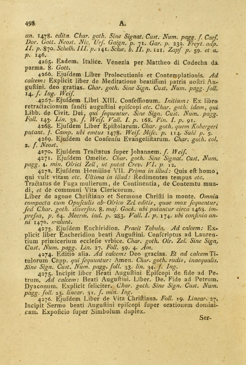 an. 1478* editci. Char. goth. Sine Signat. Cust. Nnm. pagg. f. Caef. Dor. Gott. Neost. Nic, ~Urf Gaign. p. 71. Gar. p. 232. Freyt. adp. 11. p. 87°* Schelh. III. p.. 141. Schw, b. II. p. 121. Z,apf p. 59. et a. p. 146. 4265* Eadem. Italice. Venezia per Mattheo di Codecha da parma. 8. Gott. 4266. Ejuidem Liber Prolocutionis et Contemplationis. Ad calcem: Explicit liber de Meditatione beatilfimi patris noftri Au- guftini. deo gratias.. Char. goth. Sine Sign. Cust. Num. pagg. foll. 14. f. Ing. Weif. -4?d7* Ejufdem Libri XIII. Confeflionum. Initium: Ex libro retraftacionum fanfti auguftini epifcopi etc. Char. goth. idem, qui Libb. de Civit. Dei, qui feqlientur. Sine Sign. Cust. Num. pagg. Foll. 143. Lin. 32. f. Weif. Wall. I. p. 168. Pin. I. p. 91. 4268* Ejufdem Liber Epiltolarum. Char. goth. quem Kobergeri putant. /. Camp. ubi emtus 1478. Weif. Mifc. p. 114. Sukl p. 5. 4269. Ejufdem de Confenfu Evangeliltarum. Char. goth. coi. 2. f. Neost. 4270. Ejuidem Traftatus fuper Johannem. f. Weif. 4271. Ejufdem Omelie. Char. goth. Sine Signat. Cust. Num. pugg. 4. min. Olrici Zeli, ut putat Crev. FI. p. 12. 4272. Ejufdem Homiliae VII. Prima in illud: Quis efthomo, qui vult vitam etc. Ultima in illud: Redimentes tempus etc. Traftatus de Fuga mulierum, de Continentia, de Contemtu mun- di, et de communi Vita Clericorum. Liber de agone Chriftiano et Sermone Chrilti in monte. Omnia compacta cum Opufculis ab-Olrico Zel editis, quae mox fequentur, fed Char. goth. diverfus. 8. maj. Gock. ubi putantur circa 1463. im- prefsa, p. 64. Meerm. ind. p. 283. Vali. I. p. 174. ubi confinia an- ni 147°. malunt. 4273. Ejufdem Enchiridion. Praeit Tabula. Ad calcem: Ex- plicit liber Encheridion beati Auguftini. Confcriptus ad Lauren- tium primicerium ecclefie vrbice. Char. goth. Olr. Zel. Sine Sign. Cust. Num. pagg. Lin. 27. Foll. 59. 4. Am. 4274. Editio alia. Ad calcem: Deo gracias. Et ad calcemTi- tulorum Capp. qui fequuntur: Arnen. Char. goth. rudis, inaequalis. Sine Sign. Cust. Num. pagg. foll. 33. lin. 34. f. Ing. 4275. Incipit liber Beati Auguftini Epifcopi de fide ad Pe- trum. Ad calcem: Beati Auguftini. Liber. De. Fide ad Petrum. Dyaconum. Explicit feliciter. Char. goth. Sine Sign. Cust. Num. pagg. foll. 23. linear. 31. /. min. Ing. 4276. Ejufdem Liber de Vita Chriftiana. Foll. 19. Linear. 27. Incipit Sermo beati Auguftini epifcopi fuper orationem domini- cam. Expoficio fuper Simbolum duplex. Ser-