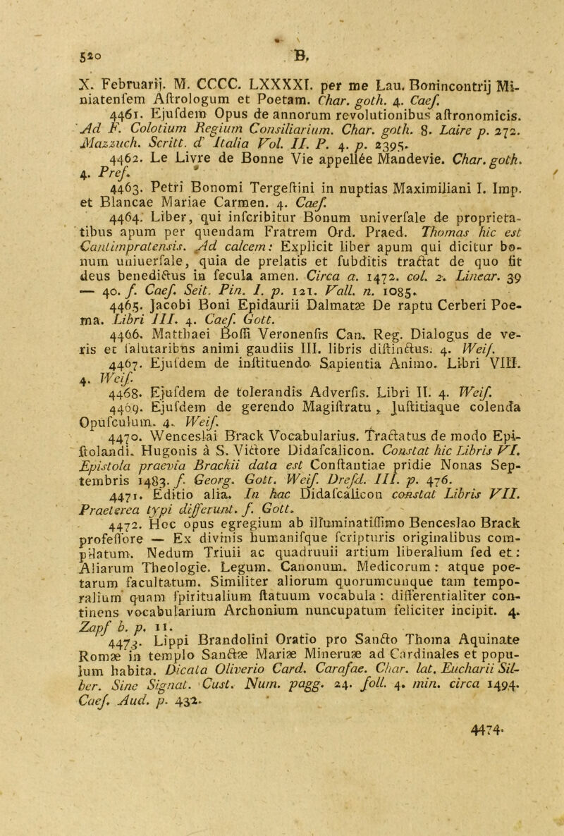 5*o B. X. Februarij. M. CCCC. LXXXXI. per me Lau. Bomncontrij Mi- niatenfem Aftrologum et Poetam. Char. goth. 4. Caef 4461. Ejufdem Opus de annorum revolutionibus aftronomicis. Ad F. Colotium Regium Consiliarium. Char. goth. 8* Laire p. 272. Mazzuch. Scritt. d' Italia Vol. II. P. 4. p. 2395. 4462. Le Livre de Bonne Vie appell6e Mandevie. Char. goth. 4. Pref. 4463. Petri Bonomi Tergeftini in nuptias Maximiliani I. Iinp. et Blancae Mariae Carmen. 4. Caef. 4464. Liber, qui infcribitur Bonum univerfale de proprieta- tibus apum per quendam Fratrem Ord. Praed. Thomas hic est Cantimpratensis. Ad calcem: Explicit liber apum qui dicitur bo- num uniuerfale, quia de prelatis et fubditis traftat de quo fat deus benedi&us in fecula amen. Circa a. 1472. coi. 2. Linear. 39 •— 40./. Caef. Seit. Pin. 1. p. 121. Vall. n. 1035» 4465. Jacobi Boni Epidaurii Dalmatae De raptu Cerberi Poe- ma. Libri III. 4. Caef. Gott. 4466. Matthaei Boffi Veronenfts Can. Reg. Dialogus de ve- ris ec lalutaribus animi gaudiis III. libris diftinttus. 4. Wei/. 4467. Ejufdem de inftituendo Sapientia Animo. Libri VIII. 4. Wcif 4468* Ejufdem de tolerandis Adverfis. Libri II. 4. Weif 4469. Ejufdem de gerendo Magiftratu , Juftitiaque colenda Opufculum. 4- Weif. 4470. Wenceslai Brack Vocabularius. Tractatus de modo Epi- ftolandi. Hugonis a S. Victore Didafcalicon. Constat hic Libris VI. Epistola praevia Brachii data est Conltantiae pridie Nonas Sep- tembris 1483. f Georg. Gott. Weif. Drefd. III. p. 476. 4471. Editio alia. In hac Didafcalicon constat Libris VII. Praeterea typi differunt, f. Gott. 4472. fioc opus egregium ab illuminatiffimo Benceslao Brack profeffore — Ex divinis humanifque feripturis originalibus com- pilatum. Nedum Triuii ac quadruuii artium liberalium fed et: Aliarum Theologie. Legum. Canonum. Medicorum : atque poe- tarum facultatum. Similiter aliorum quorumcunque tam tempo- ralium quam fpiritualium ftatuum vocabula : differentia liter con- tinens voeabularium Archonium nuncupatum feliciter incipit. 4. Zapf b. p. 11. 4474. Lippi Brandolini Oratio pro Santto Thoma Aquinate Romae in templo Sanfe Mariae Mineruae ad Cardinales et popu- lum habita. Dicata Oliverio Card. Carafae. Char. Icit. Eucharii Sil- ber. Sine Signat. Cust. Num. pagg. 24. foll. 4. min. circa 1494. Caef Aud. p. 432. 4474»