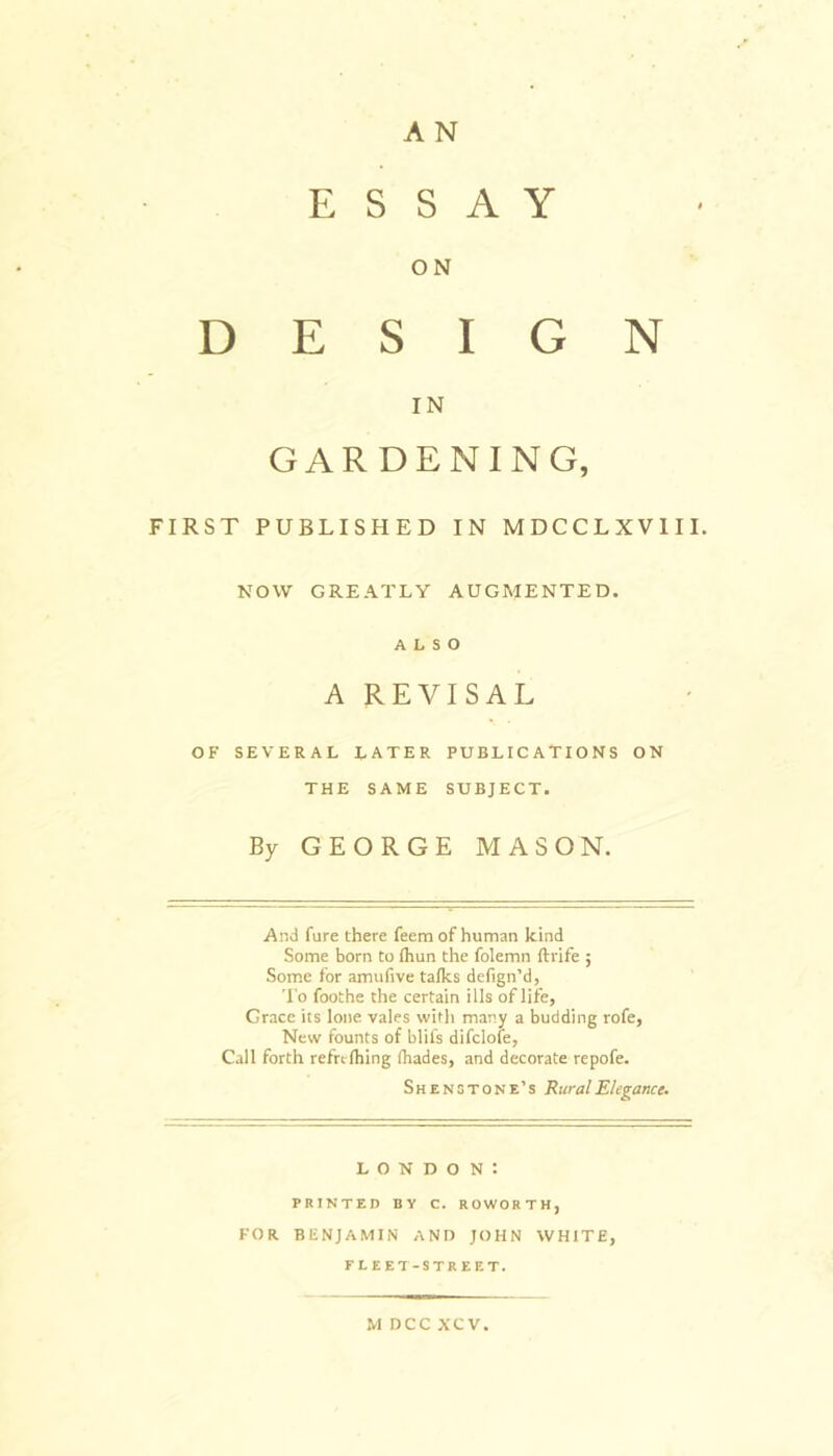 A N ESSAY ON DESIGN IN GARDENING, FIRST PUBLISHED IN MDCCLXV1II. NOW GREATLY AUGMENTED. ALSO A REVI SAL OF SEVERAL LATER PUBLICATIONS ON THE SAME SUBJECT. By GEORGE MASON. And fure there feem of human kind Some born to {hun the folemn ftrife ; Some for amufive talks defign’d, To foothe the certain ills of life, Grace its lone vales with many a budding rofe, New founts of blifs difclofe, Call forth refrclhing ihades, and decorate repofe. Shenstone’s Rural Elegance. London: PRINTED BY C. ROWORTH, FOR BENJAMIN AND JOHN WHITE, FLEET-STREET. M DCC XCV.