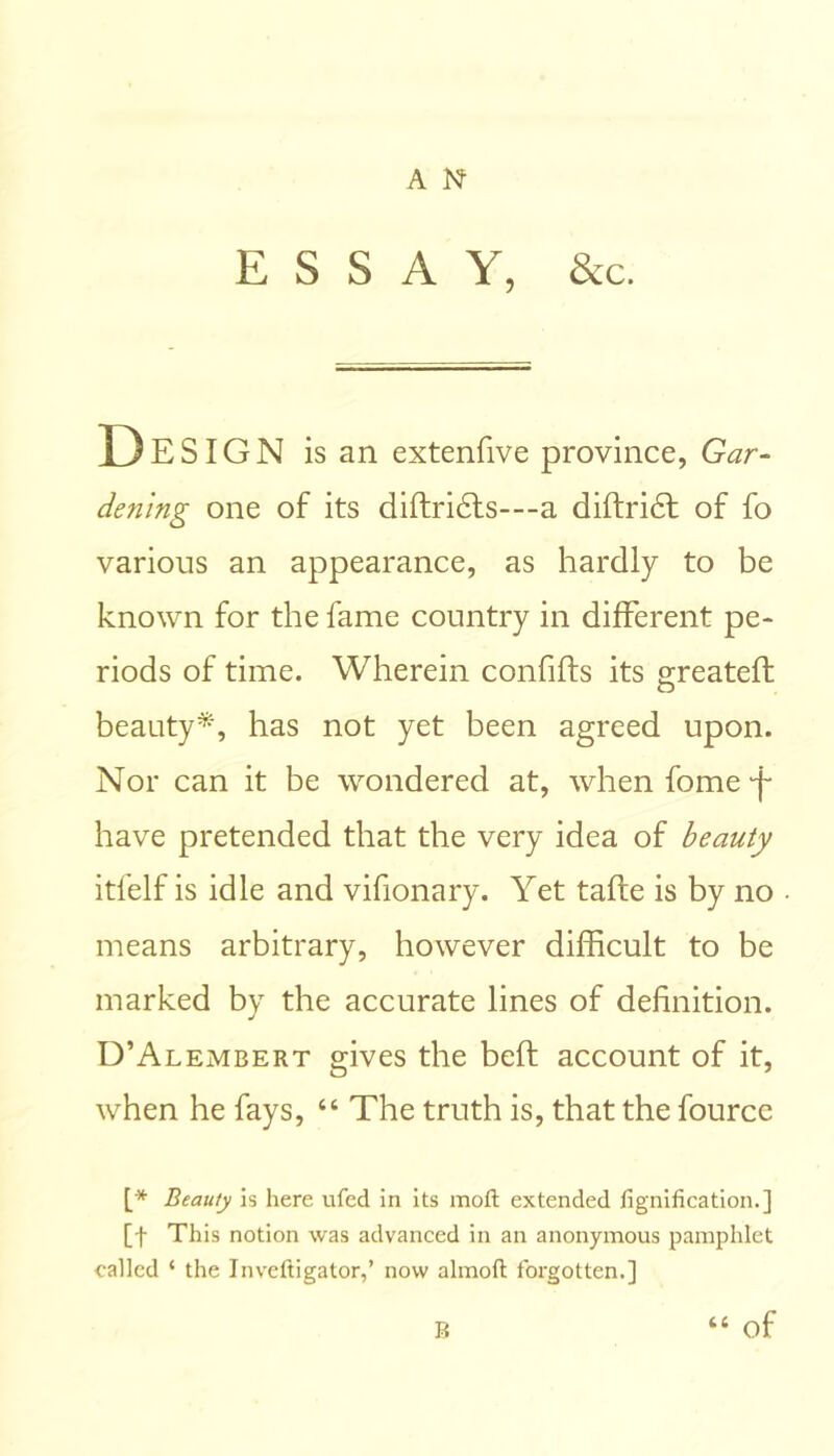 ESSAY, &c. D E SIG N is an extenfive province, Gar- dening one of its diftri£ts---a diftridt of fo various an appearance, as hardly to be known for the fame country in different pe- riods of time. Wherein confifts its greateft beauty*, has not yet been agreed upon. Nor can it be wondered at, when fome -f have pretended that the very idea of beauty itfelf is idle and vifionary. Yet taffe is by no means arbitrary, however difficult to be marked by the accurate lines of definition. D’Alembert gives the beft account of it, when he fays, “ The truth is, that the fource [* Beauty is here ufed in its moft extended fignification.] [f This notion was advanced in an anonymous pamphlet called ‘ the Inveftigator,’ now almoft forgotten.] “ of B