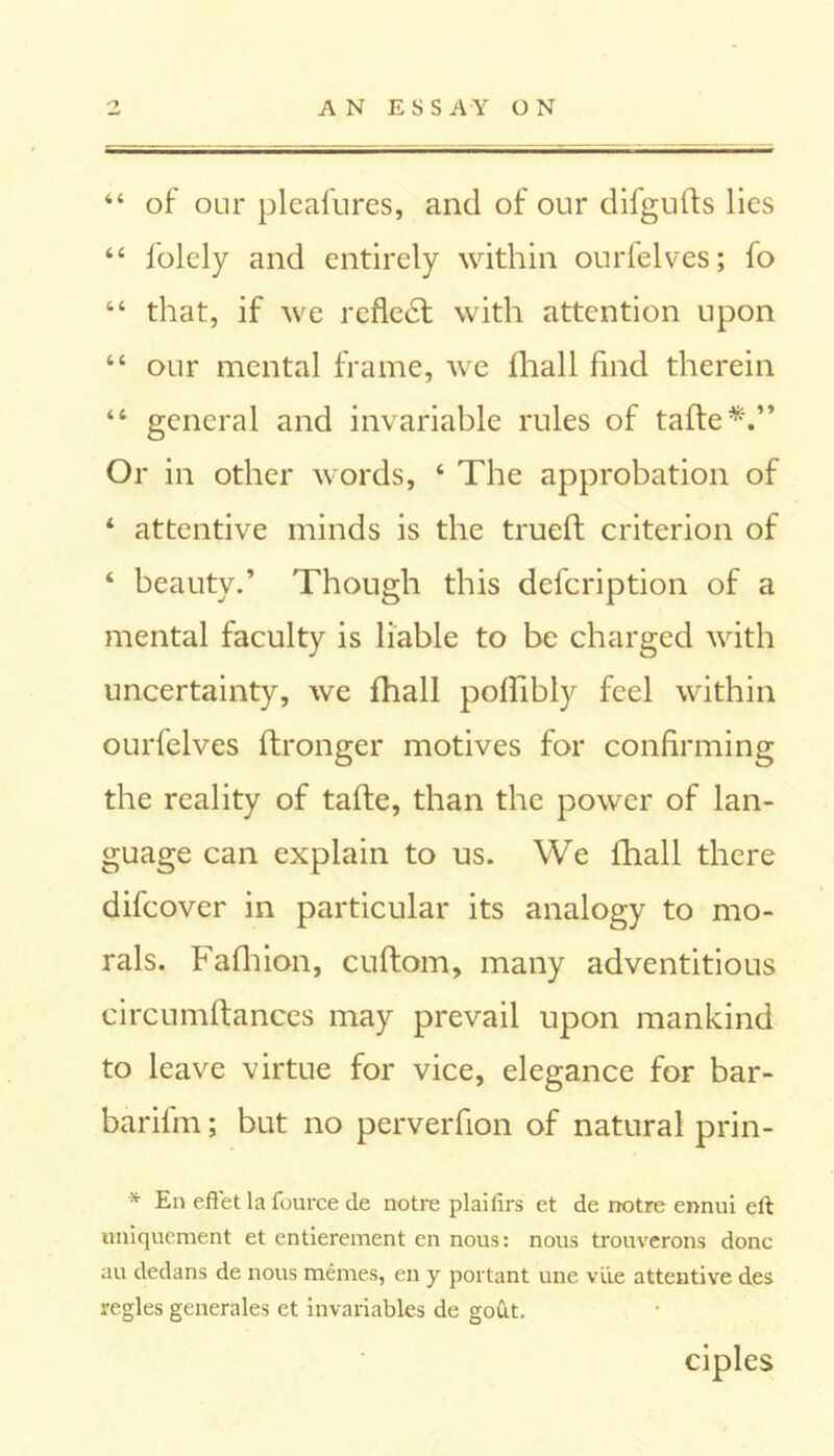44 of our pleafures, and of our difgufts lies 44 folely and entirely within ourfelves; fo 44 that, if we reflect with attention upon 44 our mental frame, we Shall find therein 44 general and invariable rules of taffe*.” Or in other words, 4 The approbation of 4 attentive minds is the trued criterion of 4 beauty.’ Though this description of a mental faculty is liable to be charged with uncertainty, we fhall poflibly feel within ourfelves Stronger motives for confirming the reality of tafle, than the power of lan- guage can explain to us. We fhall there difcover in particular its analogy to mo- rals. Fafhion, cuftom, many adventitious circumftances may prevail upon mankind to leave virtue for vice, elegance for bar- barifm; but no perverfion of natural prin- * En effet la fource de notre plaifirs et de notre ennui eft nniquement et entierement en nous: nous trouverons done au dedans de nous memes, en y portant une vile attentive des regies generates et invariables de gout. ciples