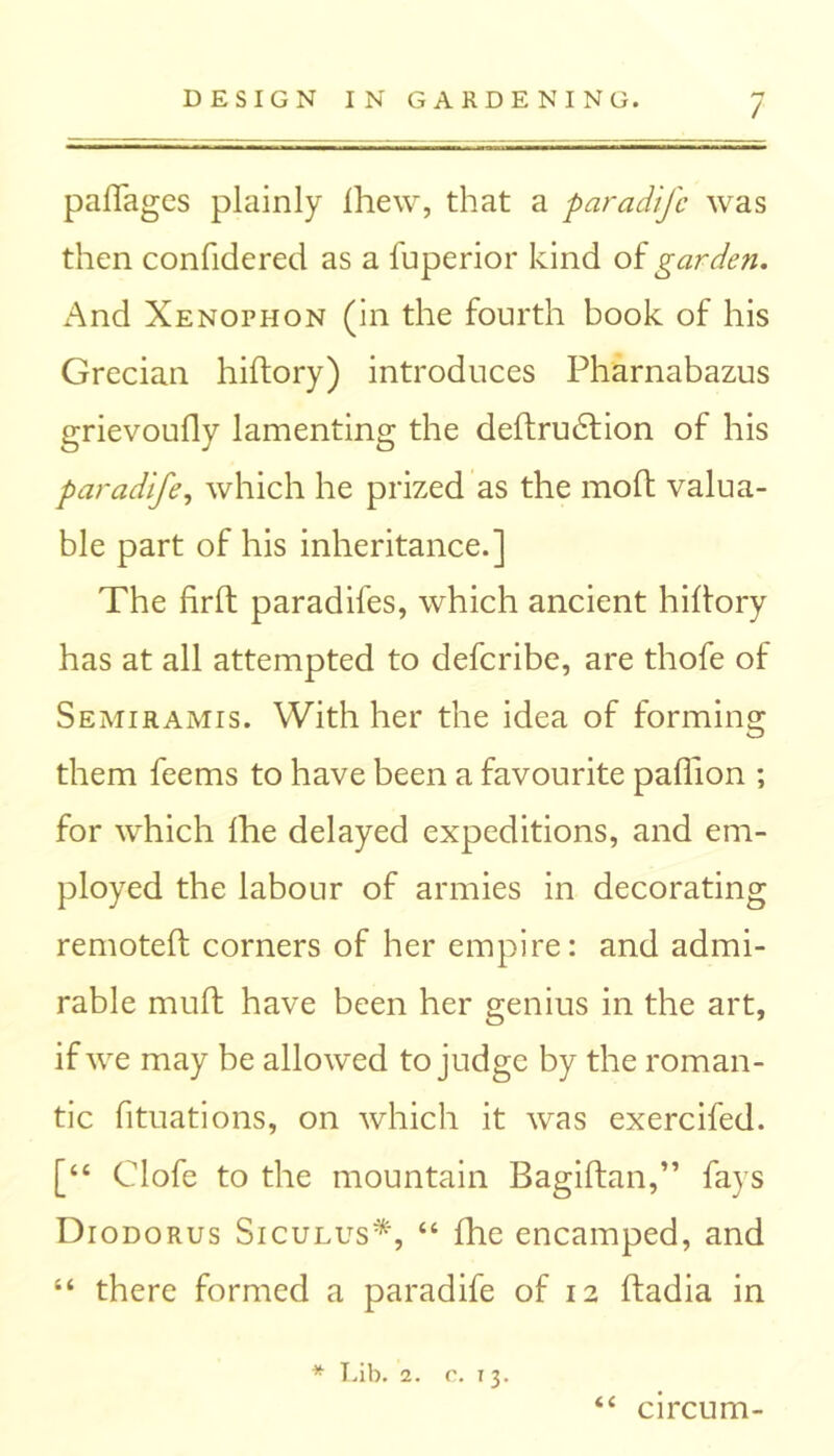/ paffages plainly Ihew, that a paradife was then confidered as a fuperior kind of garden. And Xenophon (in the fourth book of his Grecian hiftory) introduces Pharnabazus grievoufly lamenting the deftrudfion of his paradife, which he prized as the moft valua- ble part of his inheritance.] The firft paradifes, which ancient hiftory has at all attempted to defcribe, are thofe of Semiramis. With her the idea of forming them feems to have been a favourite paflion ; for which fhe delayed expeditions, and em- ployed the labour of armies in decorating remoteft corners of her empire: and admi- rable mult have been her genius in the art, if we may be allowed to judge by the roman- tic fituations, on which it was exercifed. [“ Clofe to the mountain Bagiftan,” fays Diodorus Siculus*, “ fhe encamped, and “ there formed a paradife of 12 ftadia in n * Lib. 2. c. 13. circum-